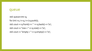 queue
std::queue<int> q;
for (int i=1; i<=5; i++) q.push(i);
std::cout << q.front() << ' ' << q.back() << 'n';
std::cout << "size = " << q.size() << 'n';
std::cout << "empty = " << q.empty() << 'n';
 