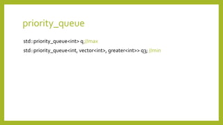 priority_queue
std::priority_queue<int> q;//max
std::priority_queue<int, vector<int>, greater<int>> q3; //min
 