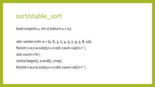 sort/stable_sort
bool cmp(int u, int v) {return u > v;}
std::vector<int> a = {1, 6, 3, 2, 4, 5, 7, 9, 3, 8, 10};
for(int i=0;i<a.size();i++) std::cout<<a[i]<<‘ ';
std::cout<<‘n’;
sort(a.begin(), a.end(), cmp);
for(int i=0;i<a.size();i++) std::cout<<a[i]<<‘ ';
 
