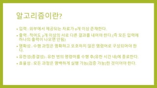 알고리즘이란?
• 입력 : 외부에서 제공되는 자료가 0개 이상 존재한다.
• 출력 : 적어도 2개 이상의 서로 다른 결과를 내어야 한다.(즉 모든 입력에
하나의 출력이 나오면 안됨)
• 명확성 : 수행 과정은 명확하고 모호하지 않은 명령어로 구성되어야 한
다.
• 유한성(종결성) : 유한 번의 명령어를 수행 후(유한 시간 내)에 종료한다.
• 효율성 : 모든 과정은 명백하게 실행 가능(검증 가능)한 것이어야 한다.
 