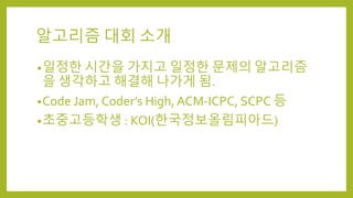 알고리즘 대회 소개
•일정한 시간을 가지고 일정한 문제의 알고리즘
을 생각하고 해결해 나가게 됨.
•Code Jam, Coder’s High, ACM-ICPC, SCPC 등
•초중고등학생 : KOI(한국정보올림피아드)
 