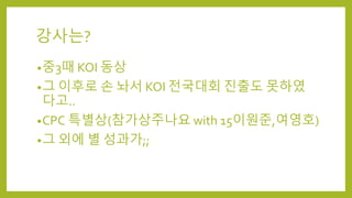 강사는?
•중3때 KOI 동상
•그 이후로 손 놔서 KOI 전국대회 진출도 못하였
다고..
•CPC 특별상(참가상주나요 with 15이원준,여영호)
•그 외에 별 성과가;;
 