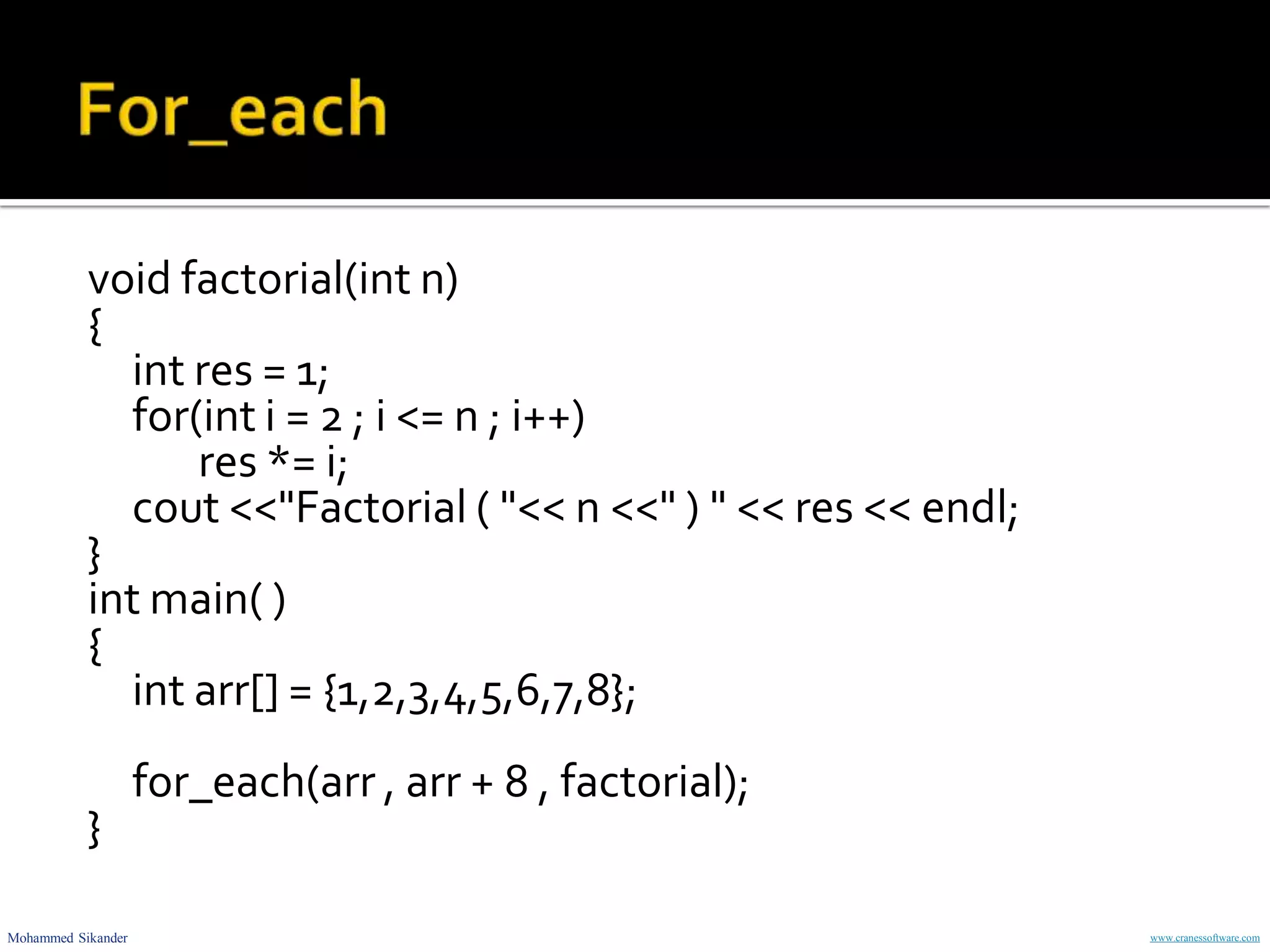 Mohammed Sikander www.cranessoftware.com
void factorial(int n)
{
int res = 1;
for(int i = 2 ; i <= n ; i++)
res *= i;
cout <<"Factorial ( "<< n <<" ) " << res << endl;
}
int main( )
{
int arr[] = {1,2,3,4,5,6,7,8};
for_each(arr , arr + 8 , factorial);
}
 