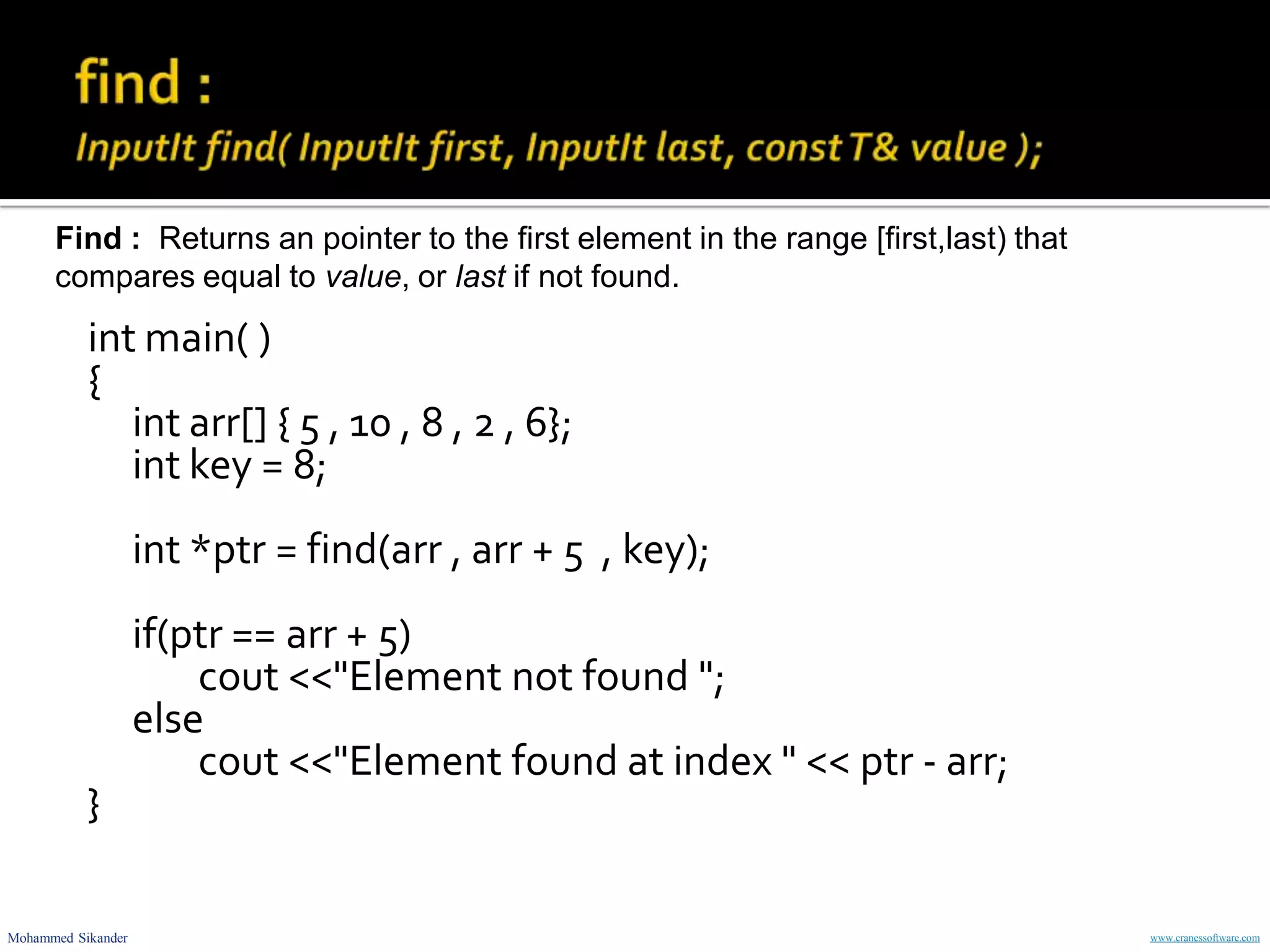 Mohammed Sikander www.cranessoftware.com
int main( )
{
int arr[] { 5 , 10 , 8 , 2 , 6};
int key = 8;
int *ptr = find(arr , arr + 5 , key);
if(ptr == arr + 5)
cout <<"Element not found ";
else
cout <<"Element found at index " << ptr - arr;
}
Find : Returns an pointer to the first element in the range [first,last) that
compares equal to value, or last if not found.
 