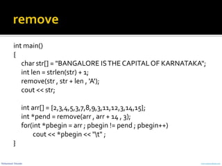 Mohammed Sikander www.cranessoftware.com
int main()
{
char str[] = "BANGALORE ISTHE CAPITALOF KARNATAKA";
int len = strlen(str) + 1;
remove(str , str + len , 'A');
cout << str;
int arr[] = {2,3,4,5,3,7,8,9,3,11,12,3,14,15};
int *pend = remove(arr , arr + 14 , 3);
for(int *pbegin = arr ; pbegin != pend ; pbegin++)
cout << *pbegin << "t" ;
}
 
