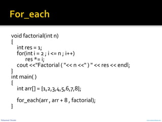 Mohammed Sikander www.cranessoftware.com
void factorial(int n)
{
int res = 1;
for(int i = 2 ; i <= n ; i++)
res *= i;
cout <<"Factorial ( "<< n <<" ) " << res << endl;
}
int main( )
{
int arr[] = {1,2,3,4,5,6,7,8};
for_each(arr , arr + 8 , factorial);
}
 