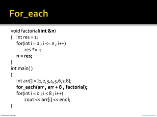 Mohammed Sikander www.cranessoftware.com
void factorial(int &n)
{ int res = 1;
for(int i = 2 ; i <= n ; i++)
res *= i;
n = res;
}
int main( )
{
int arr[] = {1,2,3,4,5,6,7,8};
for_each(arr , arr + 8 , factorial);
for(int i = 0 ; i < 8 ; i++)
cout << arr[i] << endl;
}
 