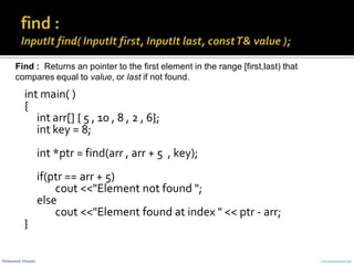Mohammed Sikander www.cranessoftware.com
int main( )
{
int arr[] { 5 , 10 , 8 , 2 , 6};
int key = 8;
int *ptr = find(arr , arr + 5 , key);
if(ptr == arr + 5)
cout <<"Element not found ";
else
cout <<"Element found at index " << ptr - arr;
}
Find : Returns an pointer to the first element in the range [first,last) that
compares equal to value, or last if not found.
 