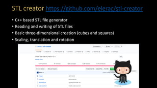 STL creator https://github.com/elerac/stl-creator
• C++ based STL file generator
• Reading and writing of STL files
• Basic three-dimensional creation (cubes and squares)
• Scaling, translation and rotation
 