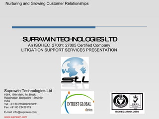 SUPRAWIN TECHNOLOGIES LTD An ISO/ IEC  27001: 27005 Certified Company   LITIGATION SUPPORT SERVICES PRESENTATION  Nurturing and Growing Customer Relationships Suprawin Technologies Ltd #364, 19th Main, 1st Block, Rajajinagar, Bangalore - 560010 India Tel: +91 80 23520229/30/31 Fax: +91 80 23429119  E-mail: info@suprawin.com www.suprawin.com 