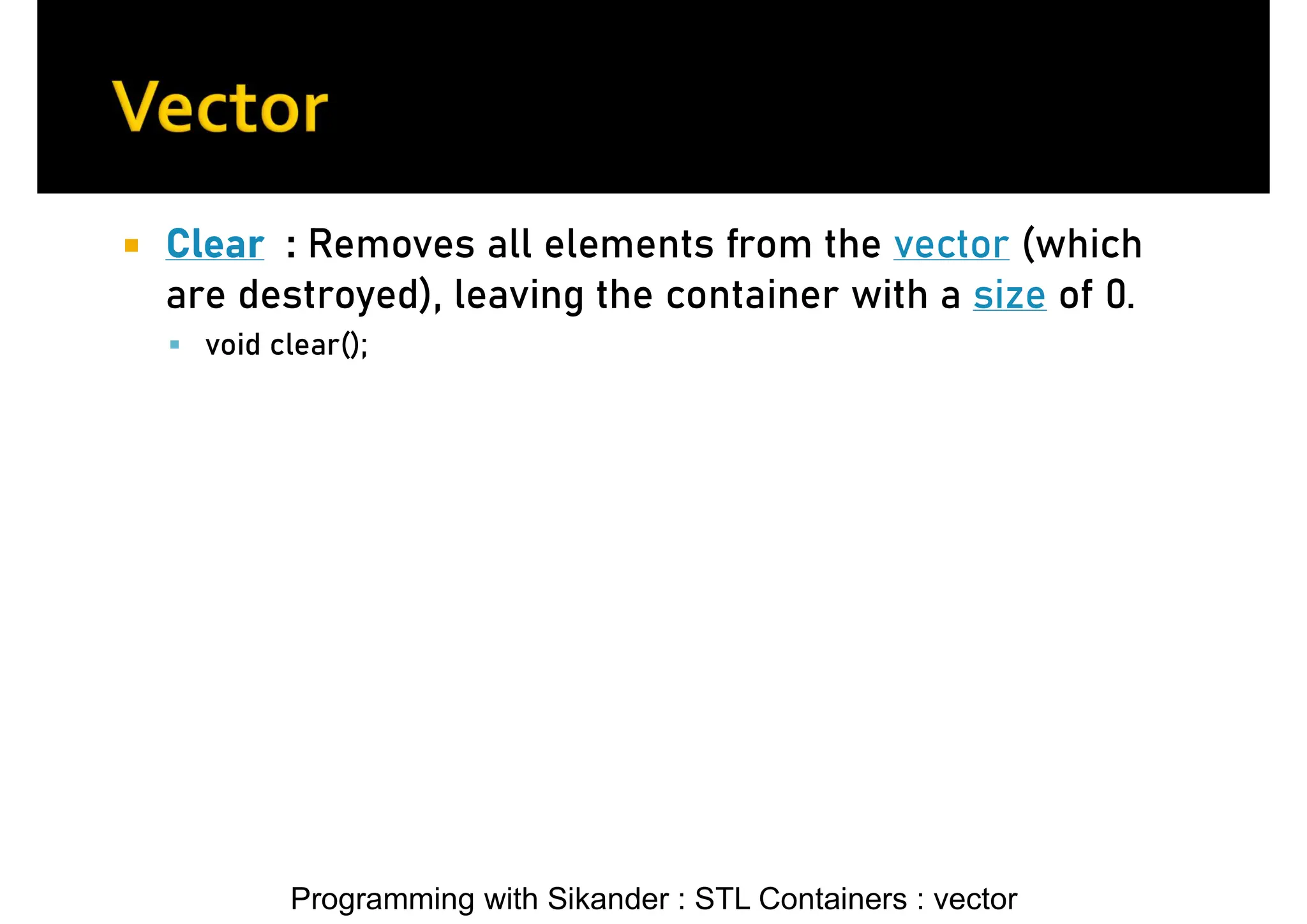 Programming with Sikander : STL Containers : vector  Clear : Removes all elements from the vector (which are destroyed), leaving the container with a size of 0.  void clear(); 