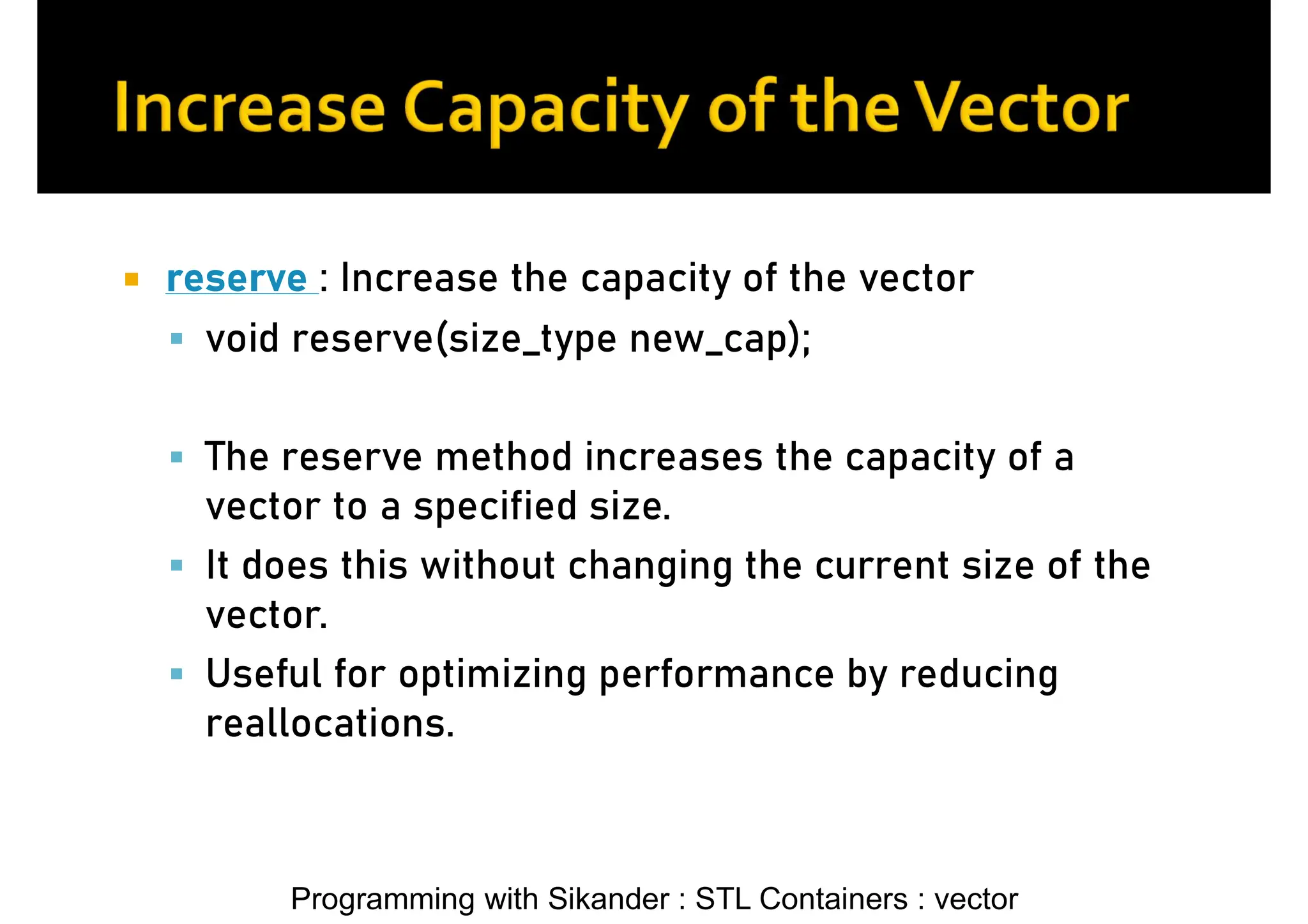 Programming with Sikander : STL Containers : vector  reserve : Increase the capacity of the vector  void reserve(size_type new_cap);  The reserve method increases the capacity of a vector to a specified size.  It does this without changing the current size of the vector.  Useful for optimizing performance by reducing reallocations. 