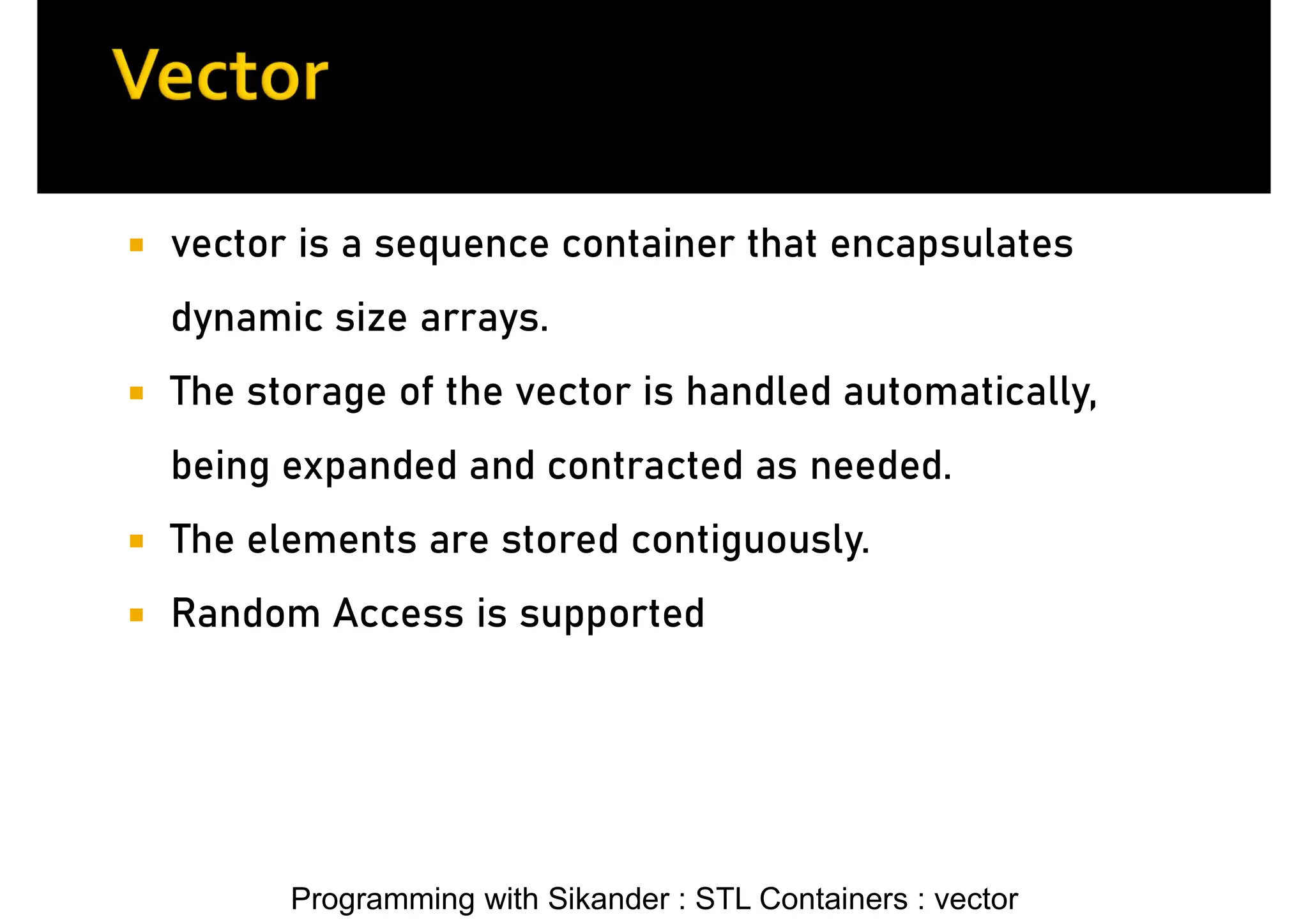 Programming with Sikander : STL Containers : vector  vector is a sequence container that encapsulates dynamic size arrays.  The storage of the vector is handled automatically, being expanded and contracted as needed.  The elements are stored contiguously.  Random Access is supported 