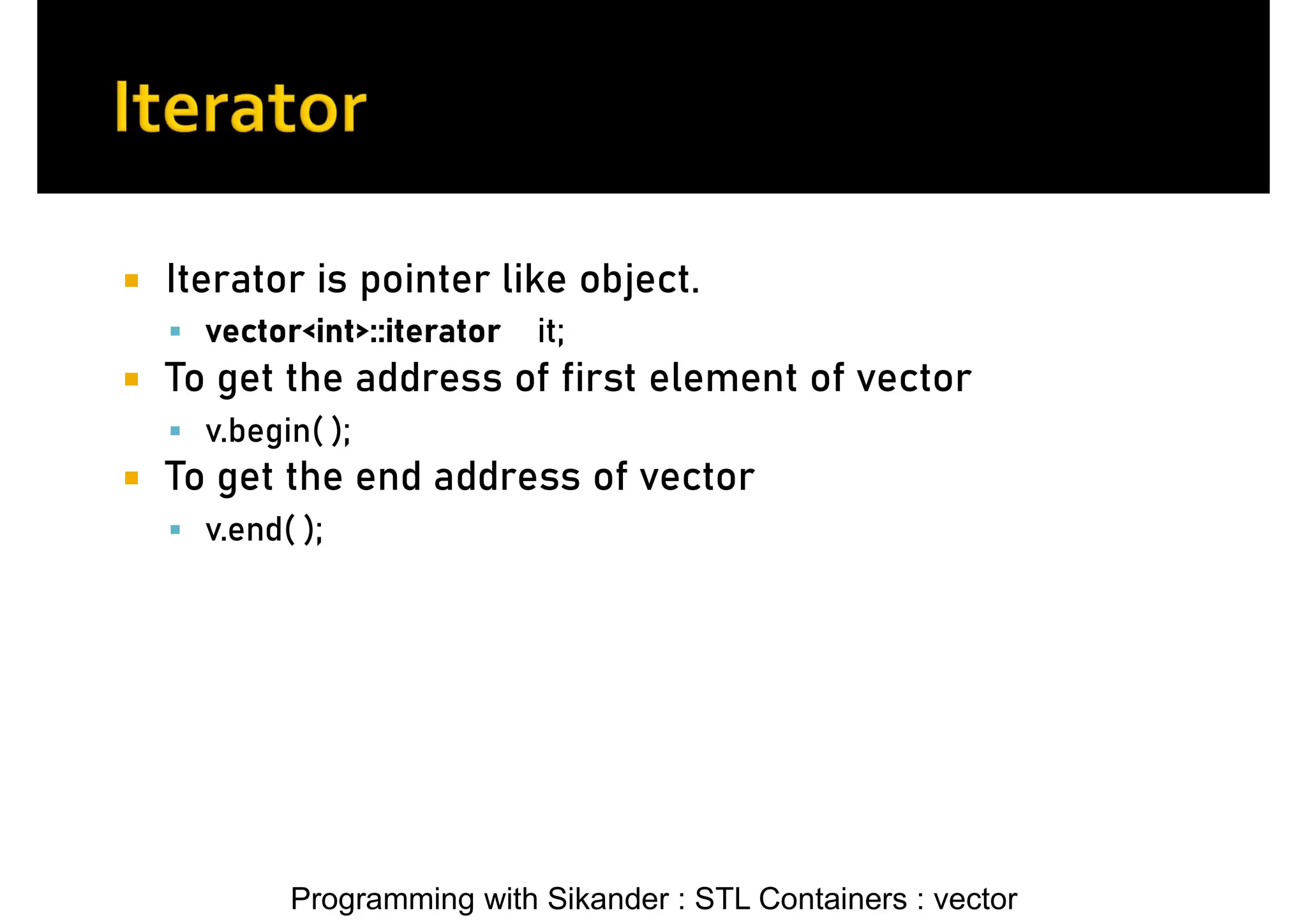 Programming with Sikander : STL Containers : vector  Iterator is pointer like object.  vector<int>::iterator it;  To get the address of first element of vector  v.begin( );  To get the end address of vector  v.end( ); 