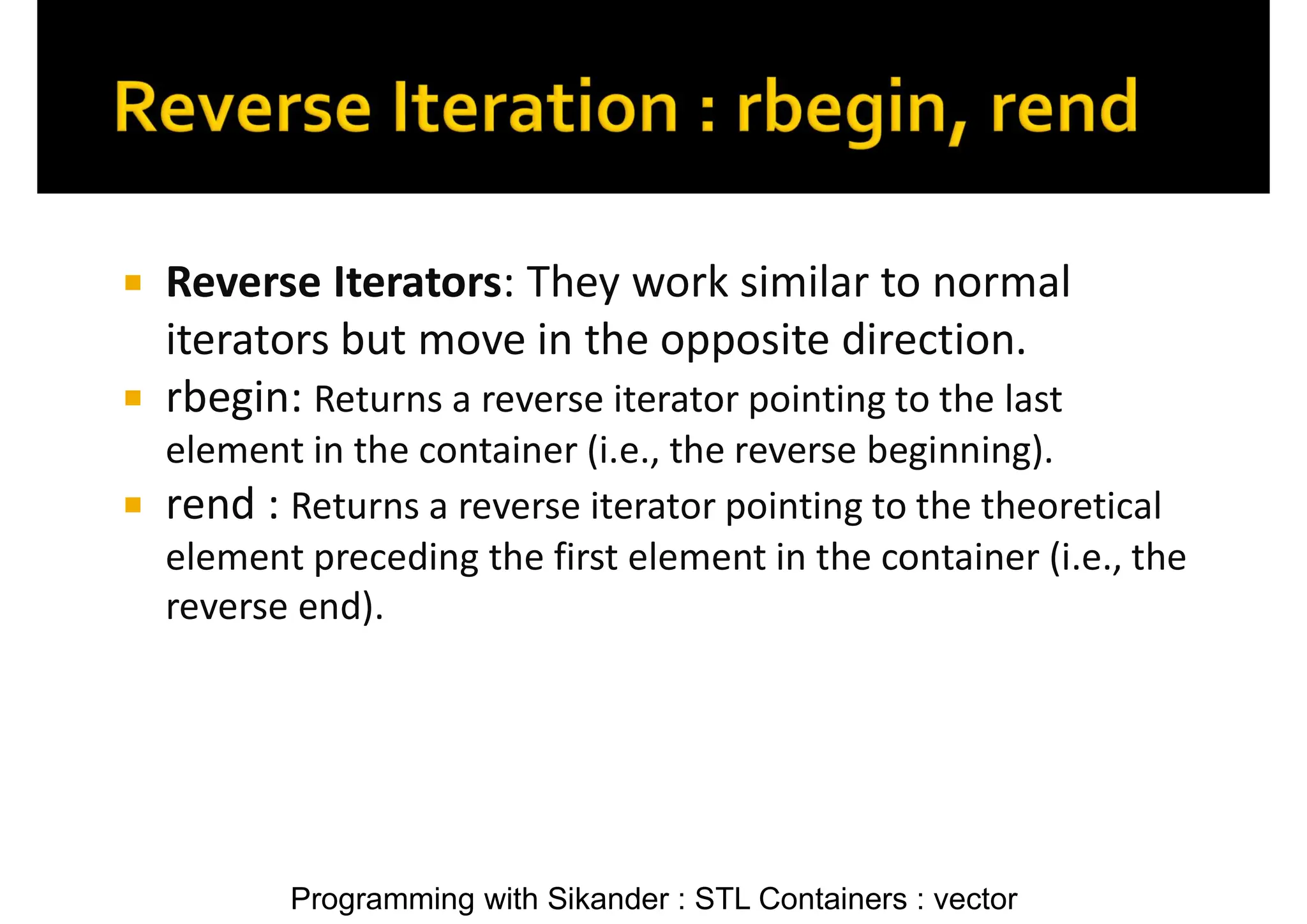 Programming with Sikander : STL Containers : vector  Reverse Iterators: They work similar to normal iterators but move in the opposite direction.  rbegin: Returns a reverse iterator pointing to the last element in the container (i.e., the reverse beginning).  rend : Returns a reverse iterator pointing to the theoretical element preceding the first element in the container (i.e., the reverse end). 