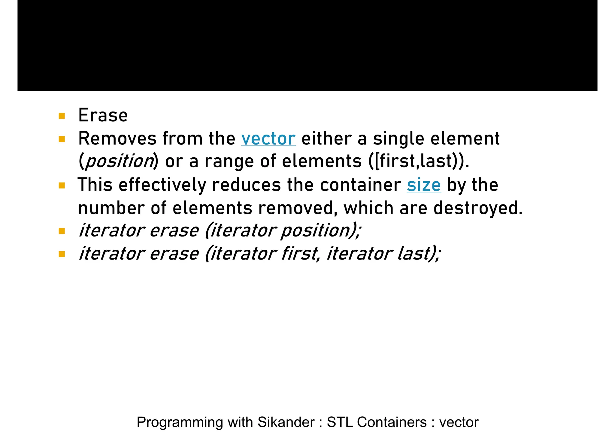 Programming with Sikander : STL Containers : vector  Erase  Removes from the vector either a single element (position) or a range of elements ([first,last)).  This effectively reduces the container size by the number of elements removed, which are destroyed.  iterator erase (iterator position);  iterator erase (iterator first, iterator last); 
