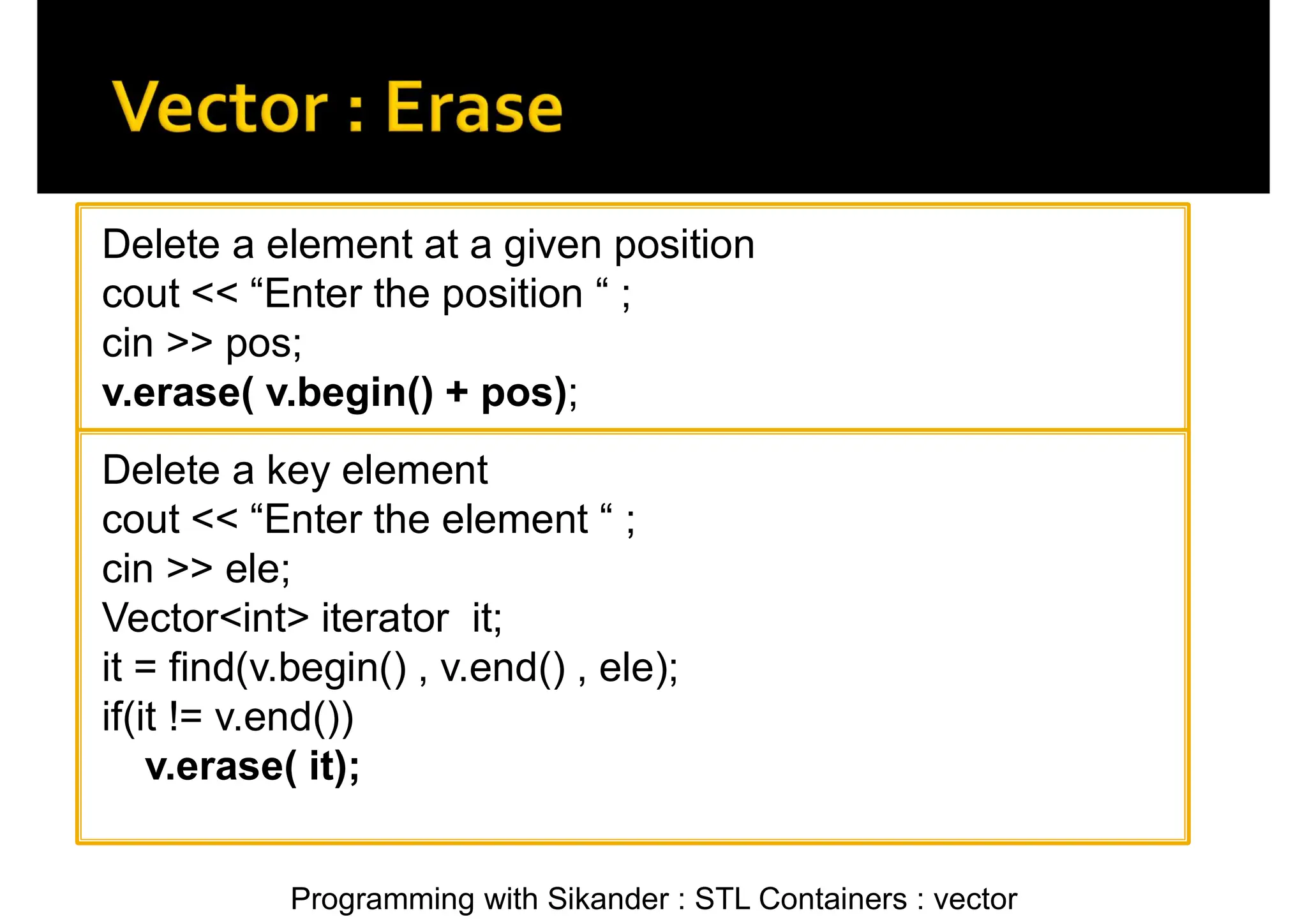 Programming with Sikander : STL Containers : vector Delete a element at a given position cout << “Enter the position “ ; cin >> pos; v.erase( v.begin() + pos); Delete a key element cout << “Enter the element “ ; cin >> ele; Vector<int> iterator it; it = find(v.begin() , v.end() , ele); if(it != v.end()) v.erase( it); 