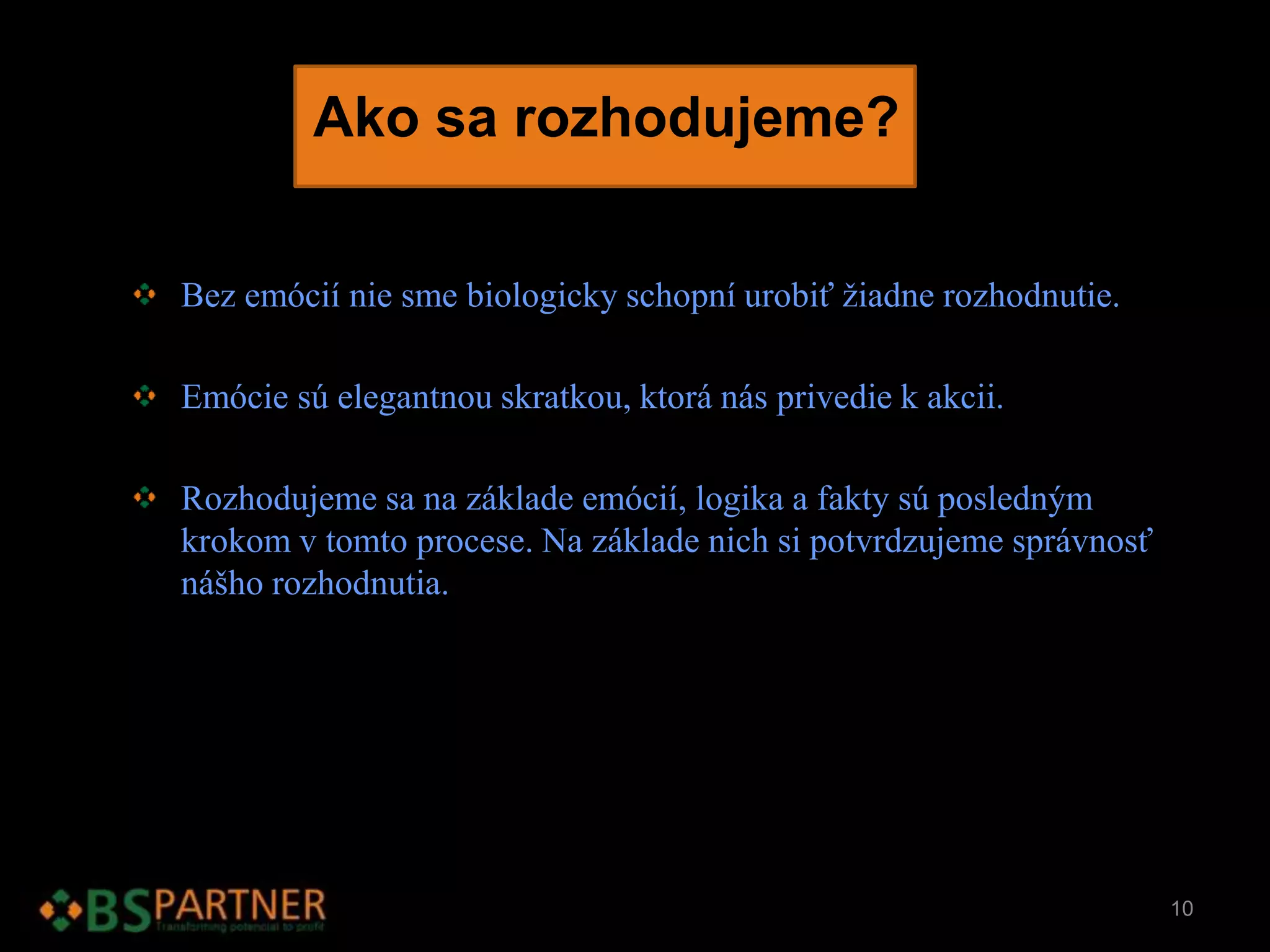 Ako sa rozhodujeme?
Bez emócií nie sme biologicky schopní urobiť žiadne rozhodnutie.
Emócie sú elegantnou skratkou, ktorá nás privedie k akcii.
Rozhodujeme sa na základe emócií, logika a fakty sú posledným
krokom v tomto procese. Na základe nich si potvrdzujeme správnosť
nášho rozhodnutia.
10
 