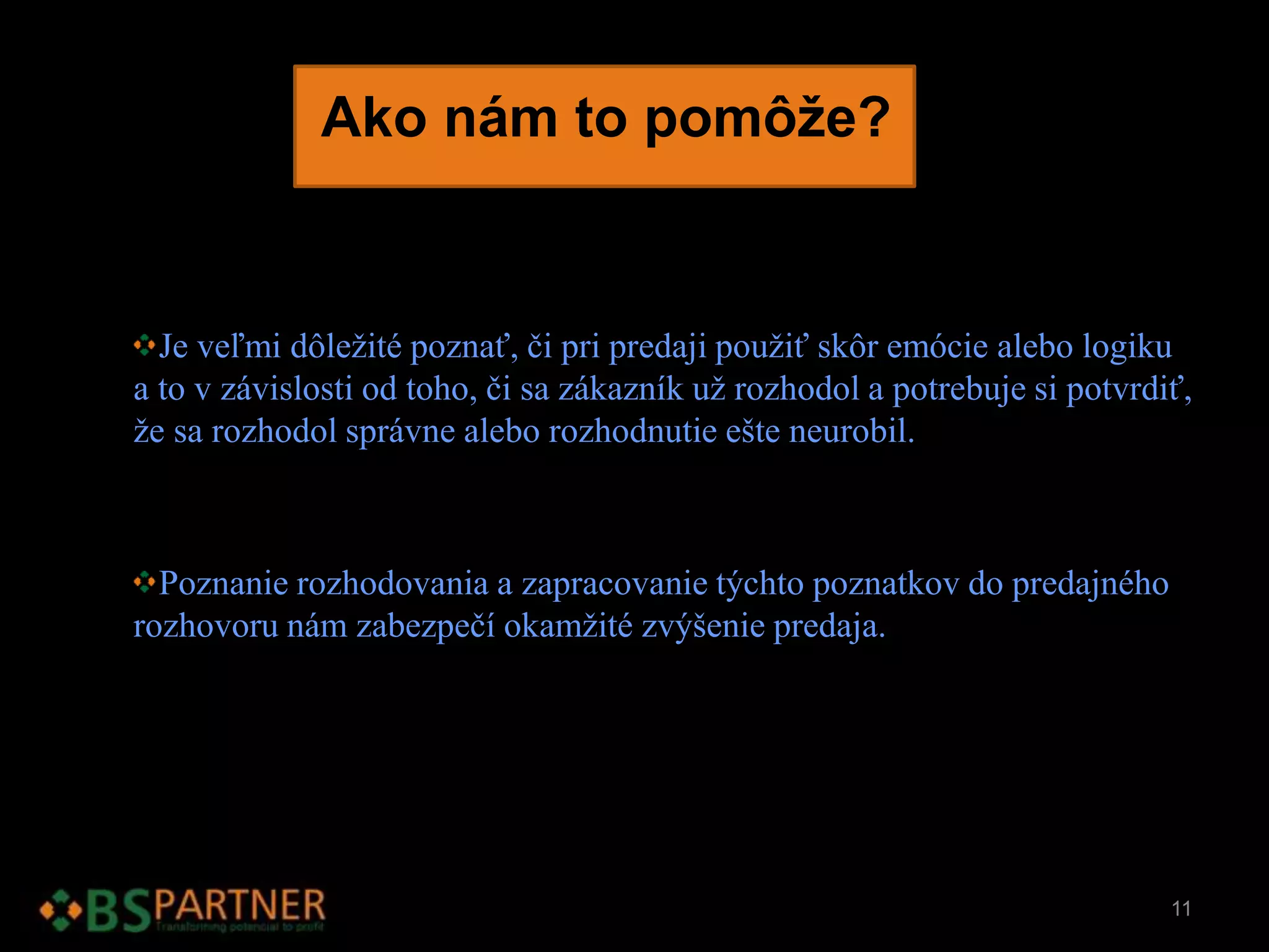 Ako nám to pomôže?
Je veľmi dôležité poznať, či pri predaji použiť skôr emócie alebo logiku
a to v závislosti od toho, či sa zákazník už rozhodol a potrebuje si potvrdiť,
že sa rozhodol správne alebo rozhodnutie ešte neurobil.
Poznanie rozhodovania a zapracovanie týchto poznatkov do predajného
rozhovoru nám zabezpečí okamžité zvýšenie predaja.
11
 