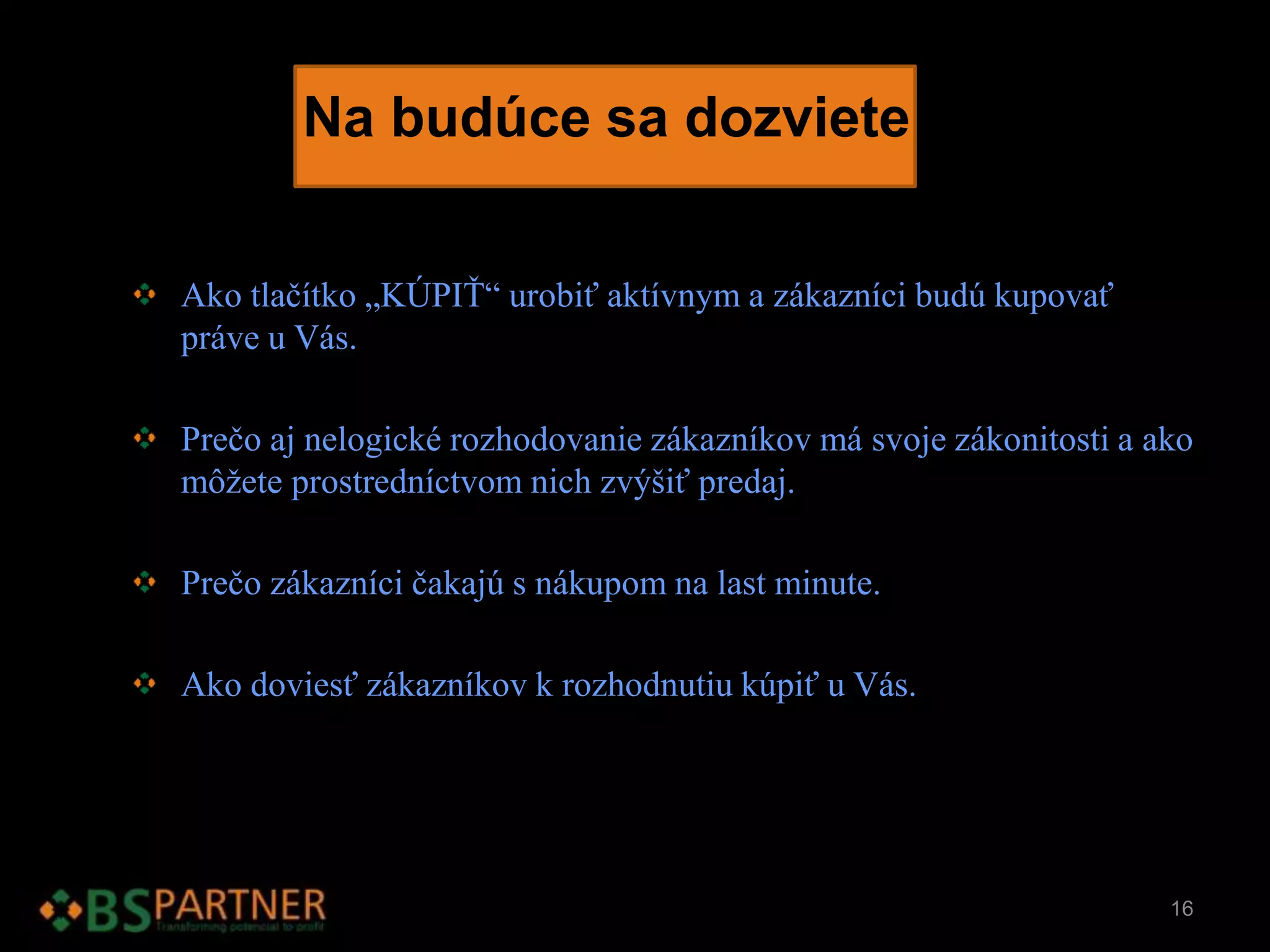 Na budúce sa dozviete
Ako tlačítko „KÚPIŤ“ urobiť aktívnym a zákazníci budú kupovať
práve u Vás.
Prečo aj nelogické rozhodovanie zákazníkov má svoje zákonitosti a ako
môžete prostredníctvom nich zvýšiť predaj.
Prečo zákazníci čakajú s nákupom na last minute.
Ako doviesť zákazníkov k rozhodnutiu kúpiť u Vás.
16
 
