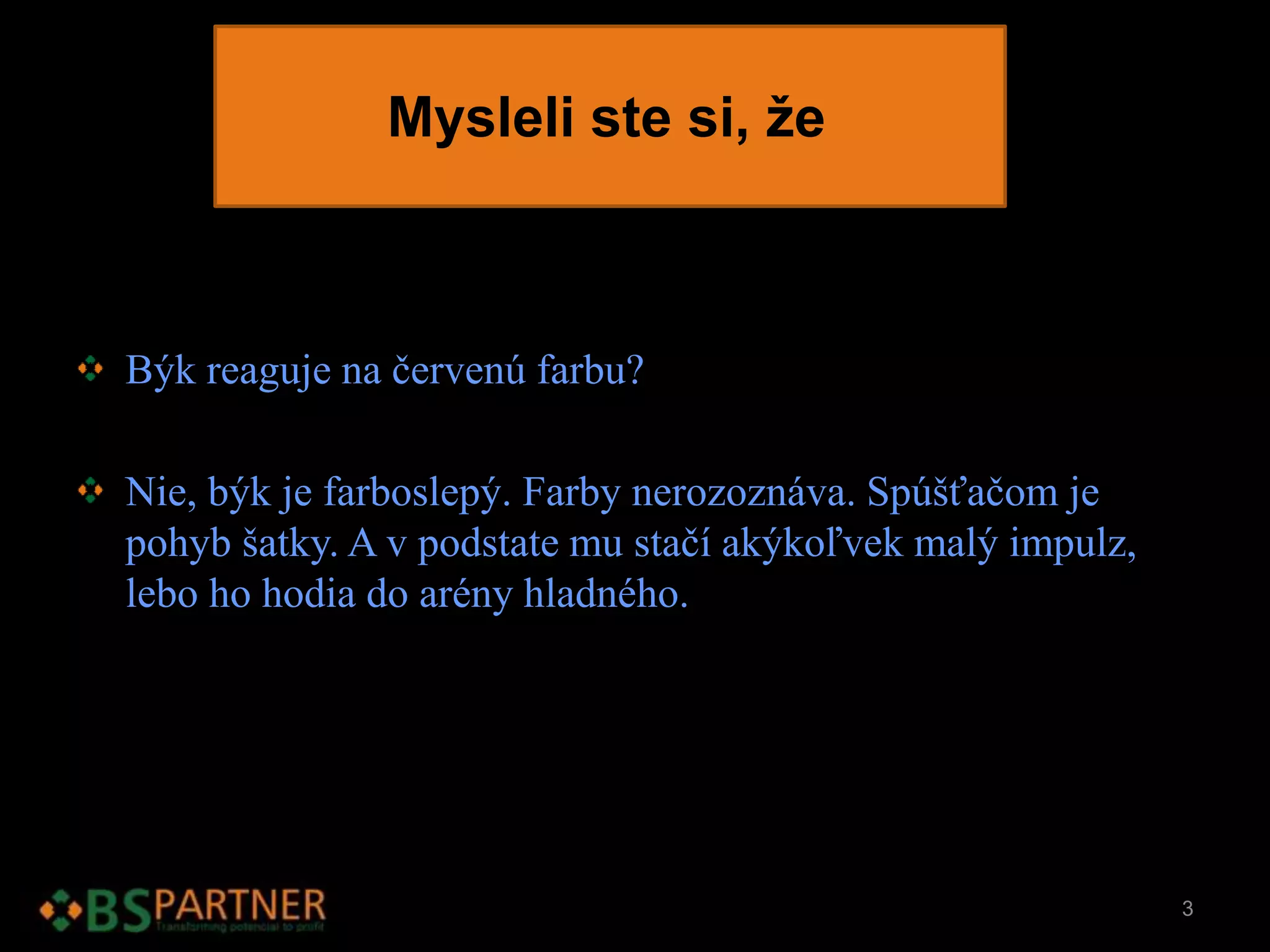 Mysleli ste si, že
Býk reaguje na červenú farbu?
Nie, býk je farboslepý. Farby nerozoznáva. Spúšťačom je
pohyb šatky. A v podstate mu stačí akýkoľvek malý impulz,
lebo ho hodia do arény hladného.
3
 