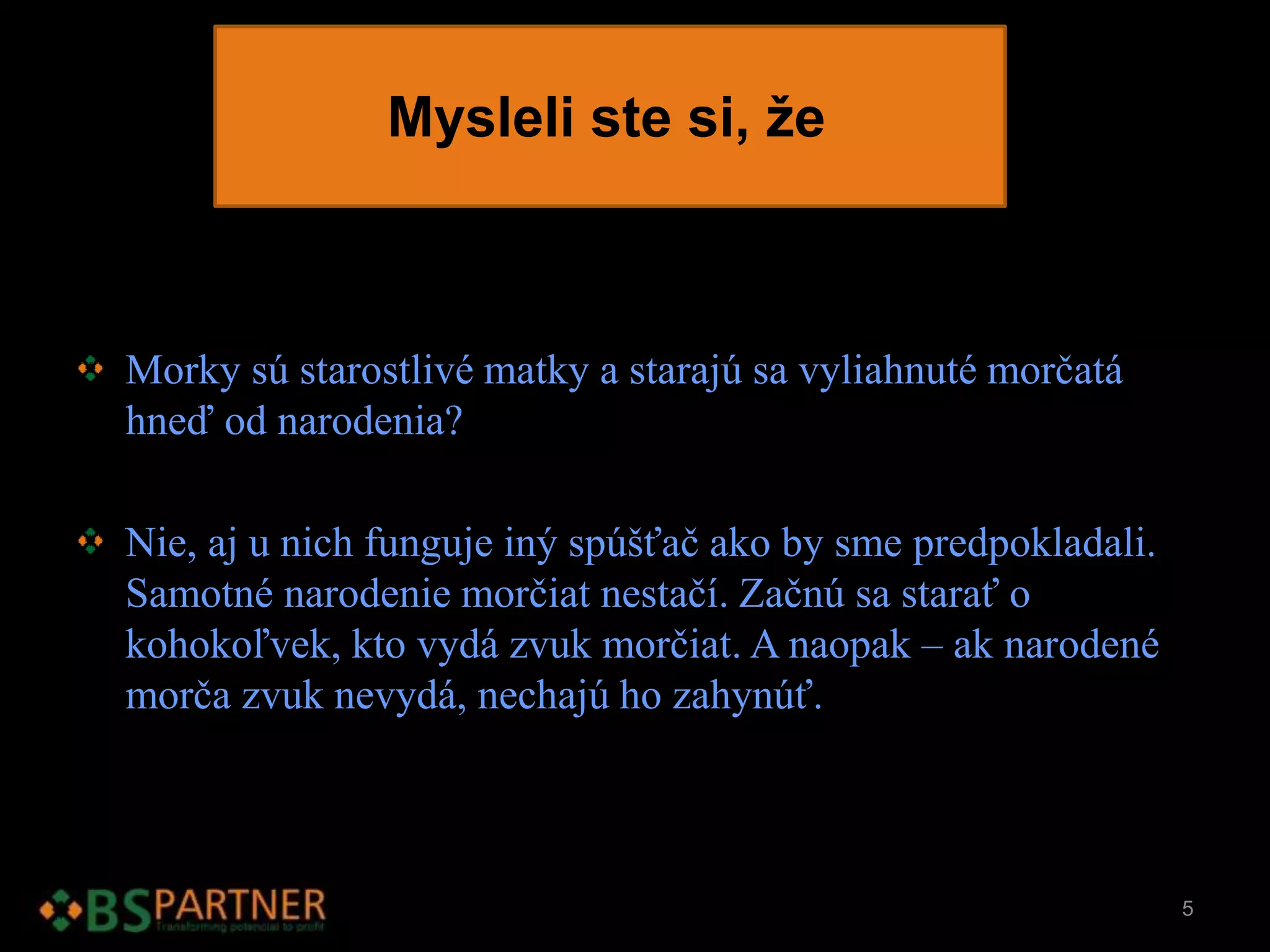 Mysleli ste si, že
Morky sú starostlivé matky a starajú sa vyliahnuté morčatá
hneď od narodenia?
Nie, aj u nich funguje iný spúšťač ako by sme predpokladali.
Samotné narodenie morčiat nestačí. Začnú sa starať o
kohokoľvek, kto vydá zvuk morčiat. A naopak – ak narodené
morča zvuk nevydá, nechajú ho zahynúť.
5
 