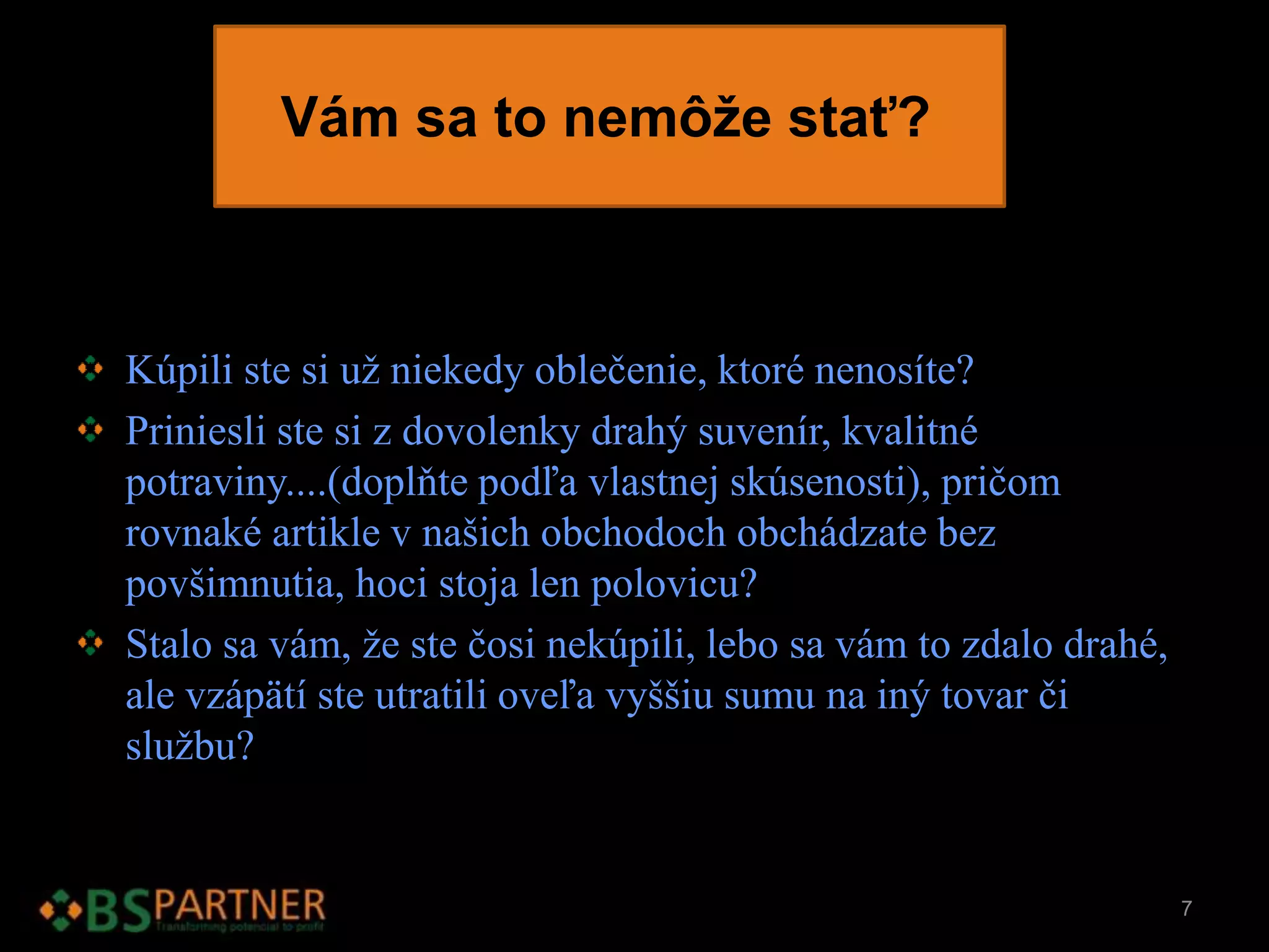 Vám sa to nemôže stať?
Kúpili ste si už niekedy oblečenie, ktoré nenosíte?
Priniesli ste si z dovolenky drahý suvenír, kvalitné
potraviny....(doplňte podľa vlastnej skúsenosti), pričom
rovnaké artikle v našich obchodoch obchádzate bez
povšimnutia, hoci stoja len polovicu?
Stalo sa vám, že ste čosi nekúpili, lebo sa vám to zdalo drahé,
ale vzápätí ste utratili oveľa vyššiu sumu na iný tovar či
službu?
7
 