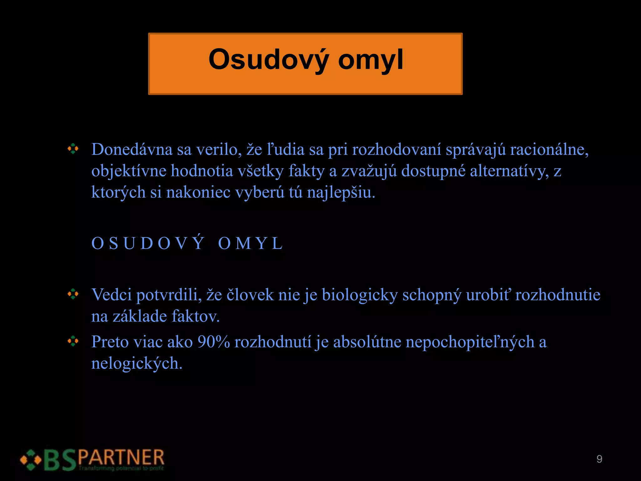 Osudový omyl
Donedávna sa verilo, že ľudia sa pri rozhodovaní správajú racionálne,
objektívne hodnotia všetky fakty a zvažujú dostupné alternatívy, z
ktorých si nakoniec vyberú tú najlepšiu.
O S U D O V Ý O M Y L
Vedci potvrdili, že človek nie je biologicky schopný urobiť rozhodnutie
na základe faktov.
Preto viac ako 90% rozhodnutí je absolútne nepochopiteľných a
nelogických.
9
 
