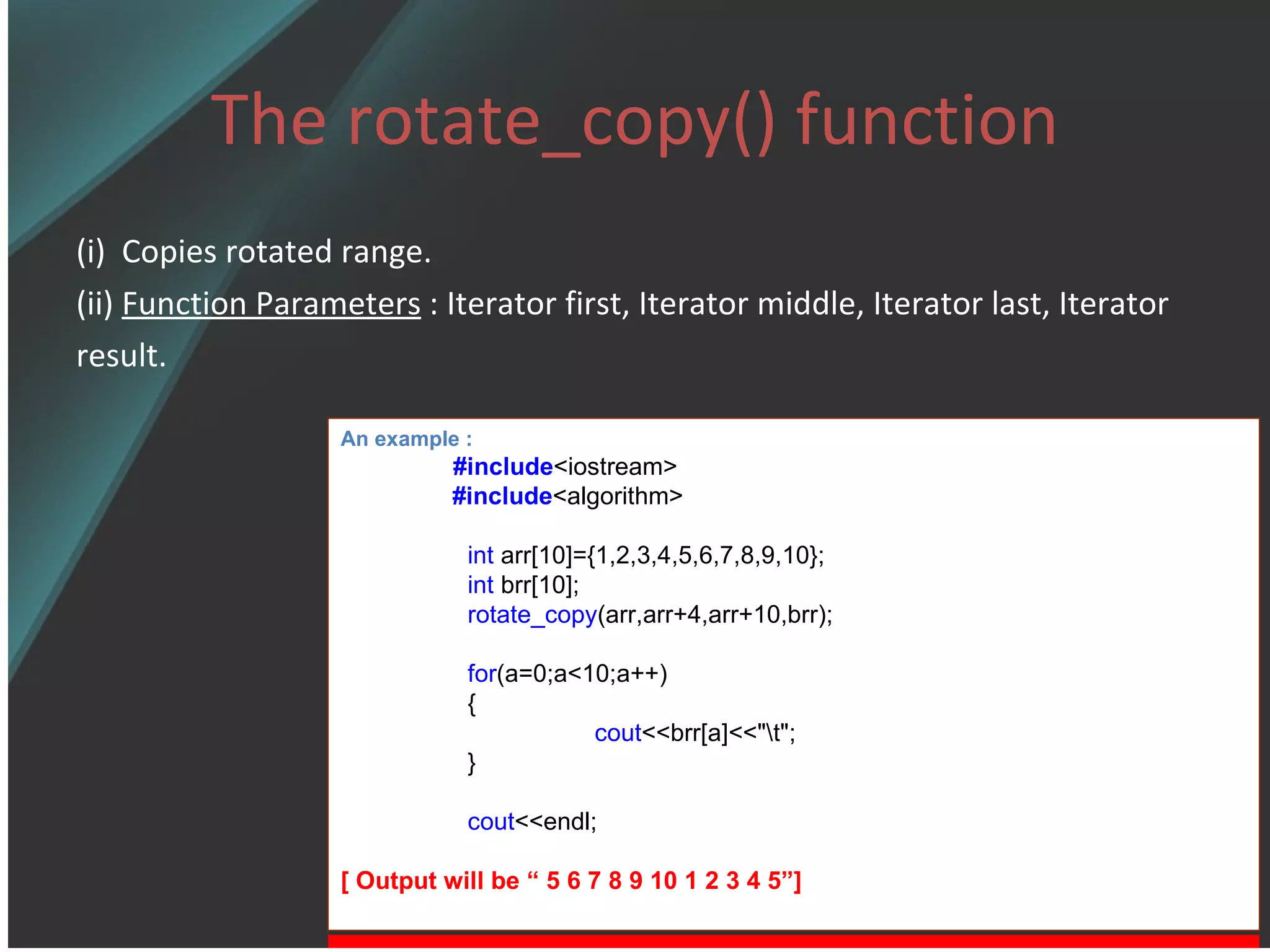 The rotate_copy() function (i)  Copies rotated range. (ii)  Function Parameters  : Iterator first, Iterator middle, Iterator last, Iterator  result. An example : #include <iostream> #include <algorithm> int  arr[10]={1,2,3,4,5,6,7,8,9,10}; int  brr[10]; rotate_copy (arr,arr+4,arr+10,brr); for (a=0;a<10;a++) { cout <<brr[a]<<&quot;\t&quot;; } cout <<endl; [ Output will be “ 5 6 7 8 9 10 1 2 3 4 5”] 
