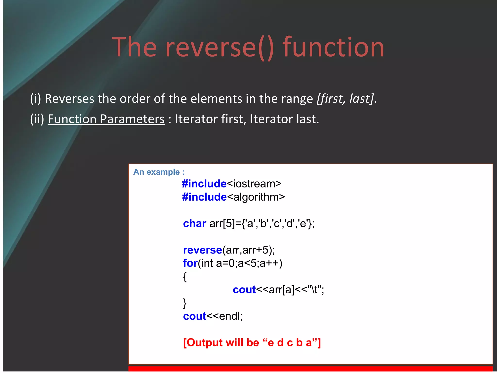 The reverse() function (i) Reverses the order of the elements in the range  [first, last] . (ii)  Function Parameters  : Iterator first, Iterator last. An example : #include <iostream> #include <algorithm> char  arr[5]={'a','b','c','d','e'}; reverse (arr,arr+5); for (int a=0;a<5;a++) { cout <<arr[a]<<&quot;\t&quot;; } cout <<endl; [Output will be “e d c b a”] 