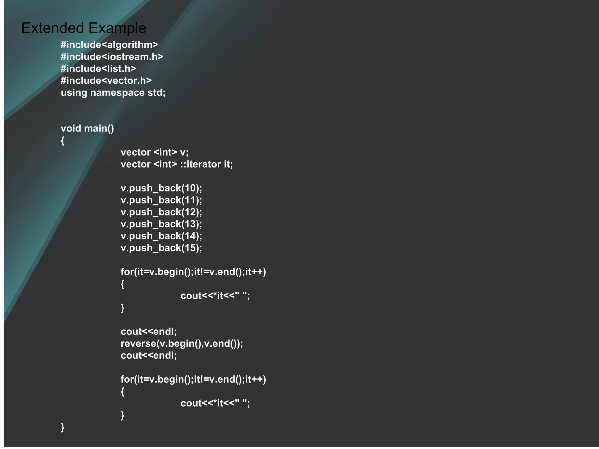 Extended Example #include<algorithm> #include<iostream.h> #include<list.h> #include<vector.h> using namespace std; void main() { vector <int> v; vector <int> ::iterator it; v.push_back(10); v.push_back(11); v.push_back(12); v.push_back(13); v.push_back(14); v.push_back(15); for(it=v.begin();it!=v.end();it++) { cout<<*it<<&quot; &quot;; } cout<<endl; reverse(v.begin(),v.end()); cout<<endl; for(it=v.begin();it!=v.end();it++) { cout<<*it<<&quot; &quot;; } } 