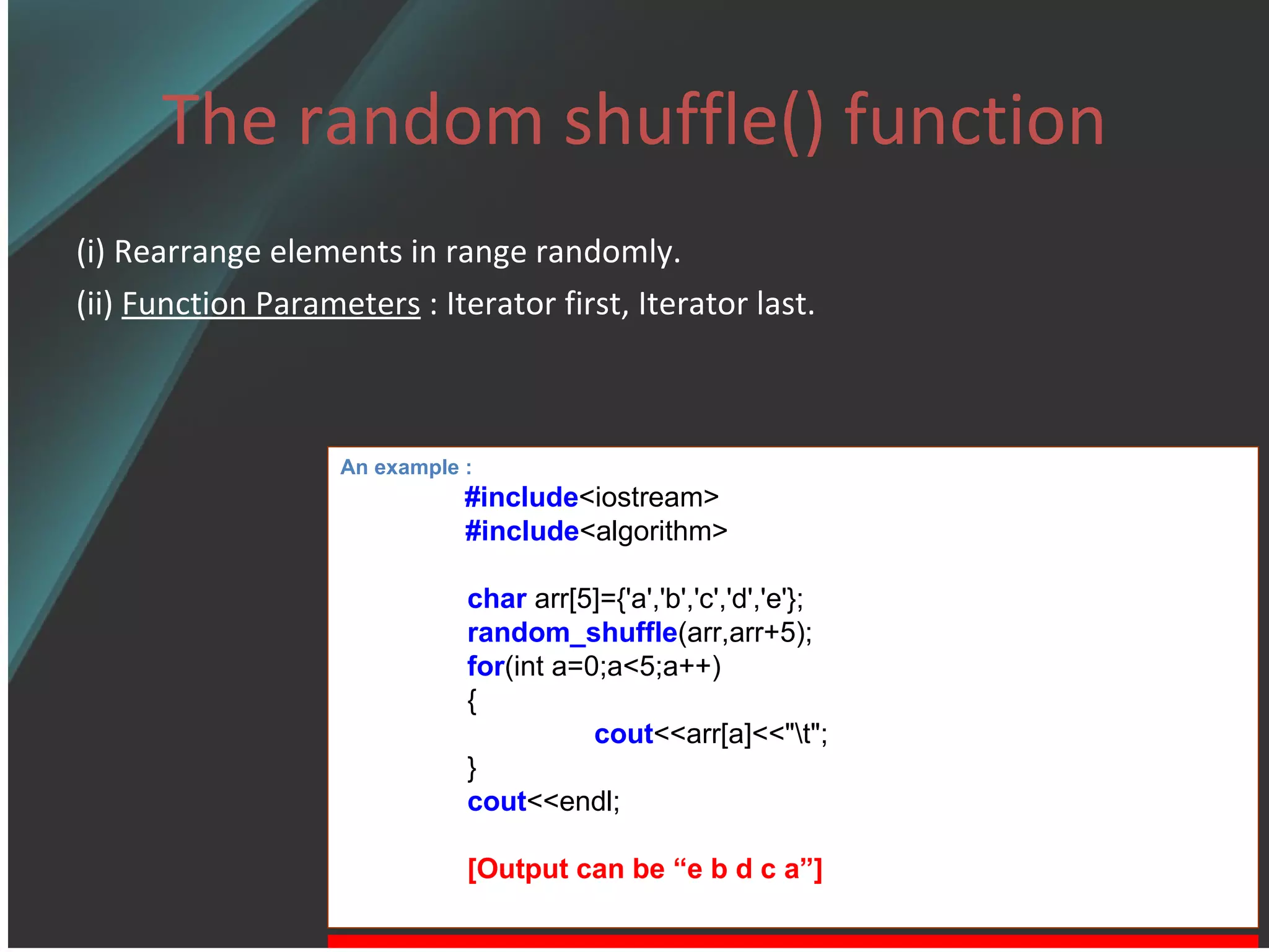 The random shuffle() function (i) Rearrange elements in range randomly. (ii)  Function Parameters  : Iterator first, Iterator last. An example : #include <iostream> #include <algorithm> char  arr[5]={'a','b','c','d','e'}; random_shuffle (arr,arr+5); for (int a=0;a<5;a++) { cout <<arr[a]<<&quot;\t&quot;; } cout <<endl; [Output can be “e b d c a”] 