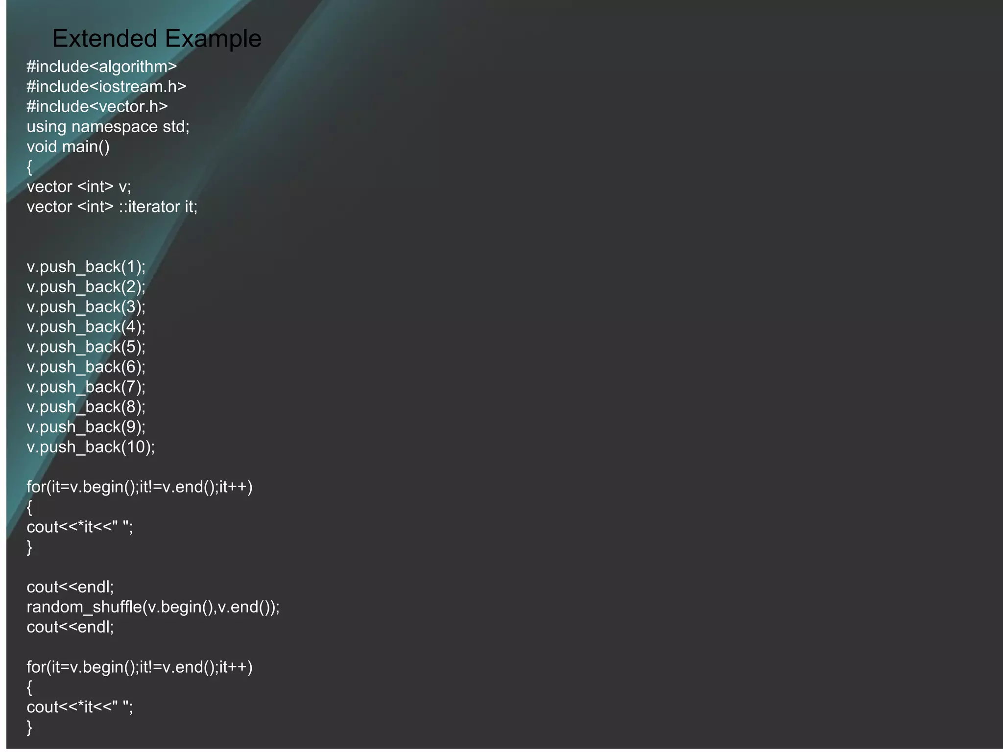 Extended Example #include<algorithm> #include<iostream.h> #include<vector.h> using namespace std; void main() { vector <int> v; vector <int> ::iterator it; v.push_back(1); v.push_back(2); v.push_back(3); v.push_back(4); v.push_back(5); v.push_back(6); v.push_back(7); v.push_back(8); v.push_back(9); v.push_back(10); for(it=v.begin();it!=v.end();it++) { cout<<*it<<&quot; &quot;; } cout<<endl; random_shuffle(v.begin(),v.end()); cout<<endl; for(it=v.begin();it!=v.end();it++) { cout<<*it<<&quot; &quot;; } 