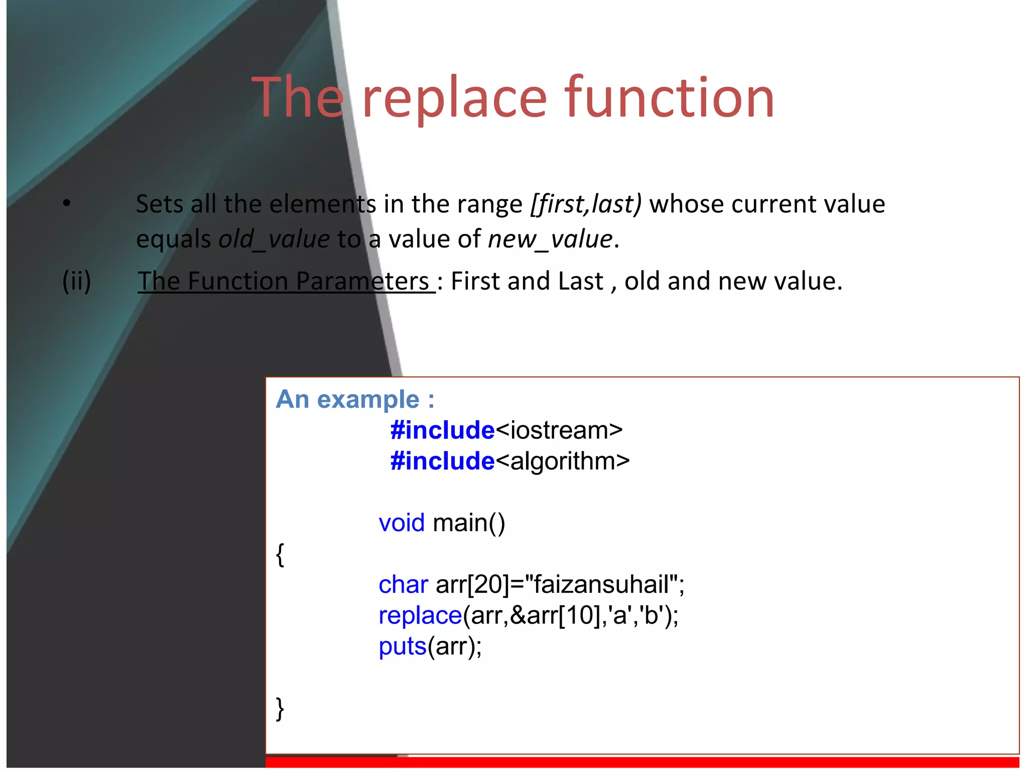 The replace function Sets all the elements in the range  [first,last)  whose current value equals  old_value  to a value of  new_value . (ii)  The Function Parameters  : First and Last , old and new value. An example : #include <iostream> #include <algorithm> void  main() { char  arr[20]=&quot;faizansuhail&quot;; replace (arr,&arr[10],'a','b'); puts (arr); } 