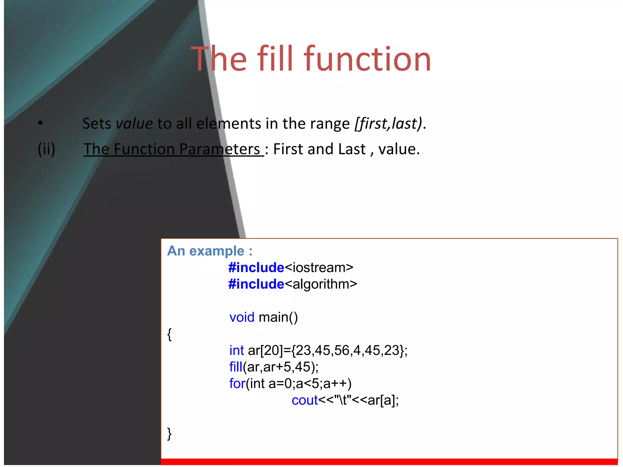 The fill function Sets  value  to all elements in the range  [first,last) .  (ii)  The Function Parameters  : First and Last , value. An example : #include <iostream> #include <algorithm> void  main() { int  ar[20]={23,45,56,4,45,23}; fill (ar,ar+5,45); for (int a=0;a<5;a++) cout <<&quot;\t&quot;<<ar[a]; } 