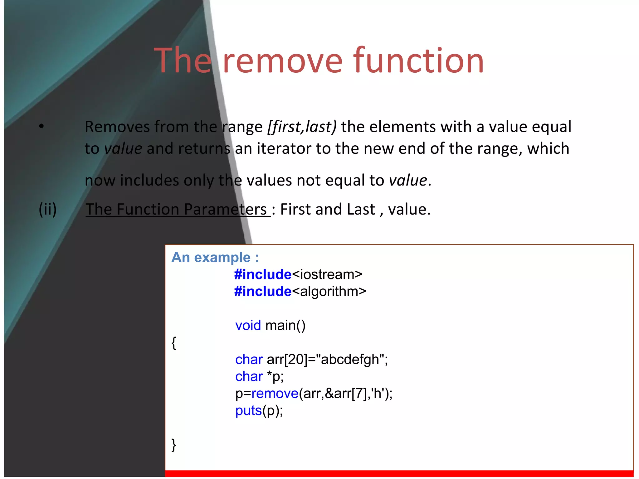 The remove function Removes from the range  [first,last)  the elements with a value equal to  value  and returns an iterator to the new end of the range, which now includes only the values not equal to  value .   (ii)  The Function Parameters  : First and Last , value. An example : #include <iostream> #include <algorithm> void  main() { char  arr[20]=&quot;abcdefgh&quot;; char  *p; p= remove (arr,&arr[7],'h'); puts (p); } 