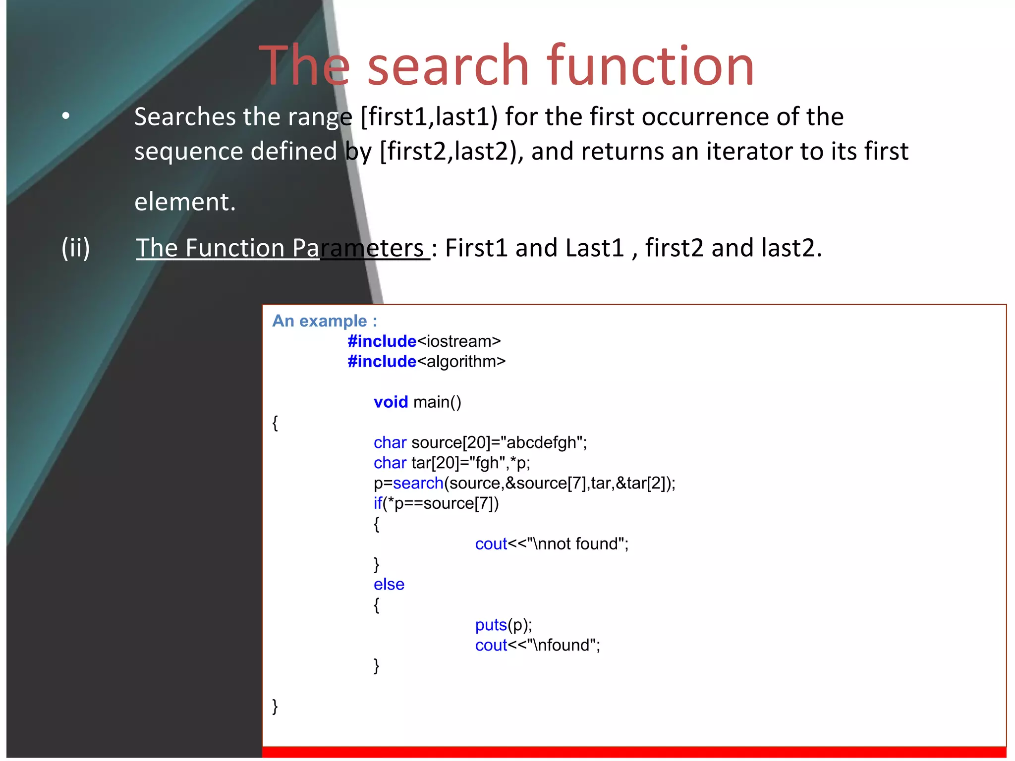 The search function Searches the rang e [first1,last1) for the first occurrence of the  sequence defined  by [first2,last2), and returns an iterator to its first  element.   (ii)  The Function Pa rameters  : First1 and Last1 , first2 and last2. An example : #include <iostream> #include <algorithm> void   main() { char  source[20]=&quot;abcdefgh&quot;; char  tar[20]=&quot;fgh&quot;,*p; p= search (source,&source[7],tar,&tar[2]); if (*p==source[7]) { cout <<&quot;\nnot found&quot;; } else  { puts (p); cout <<&quot;\nfound&quot;; } } 