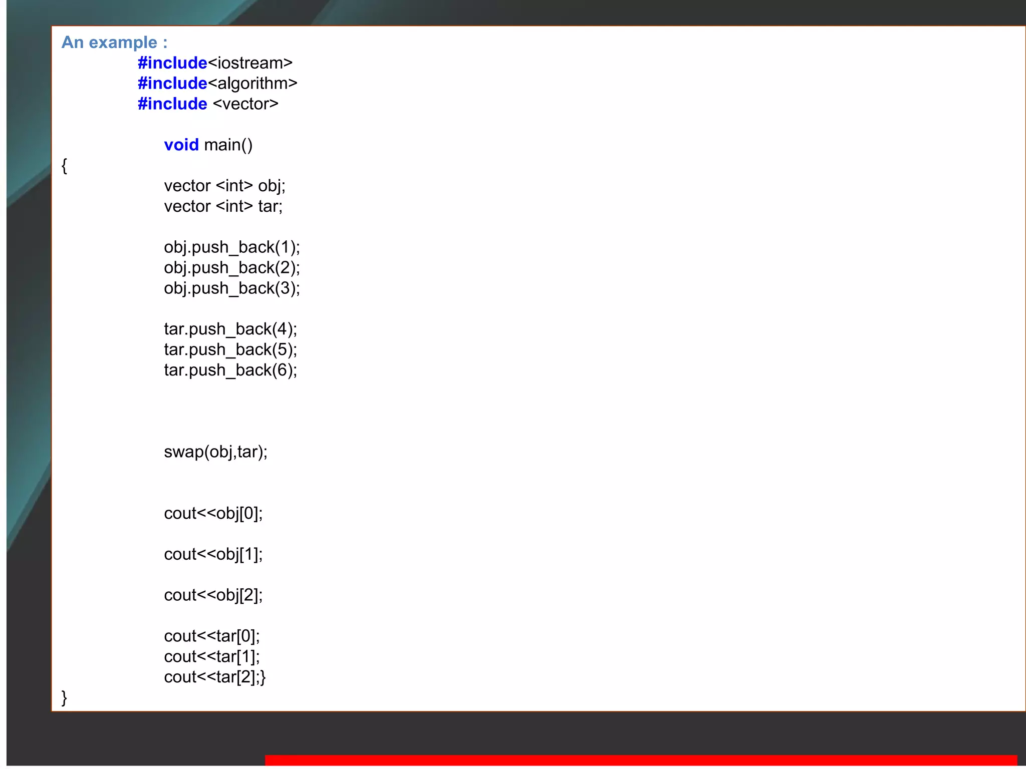 An example : #include <iostream> #include <algorithm> #include  <vector> void   main() { vector <int> obj; vector <int> tar; obj.push_back(1); obj.push_back(2); obj.push_back(3); tar.push_back(4); tar.push_back(5); tar.push_back(6); swap(obj,tar); cout<<obj[0]; cout<<obj[1]; cout<<obj[2]; cout<<tar[0]; cout<<tar[1]; cout<<tar[2];} } 