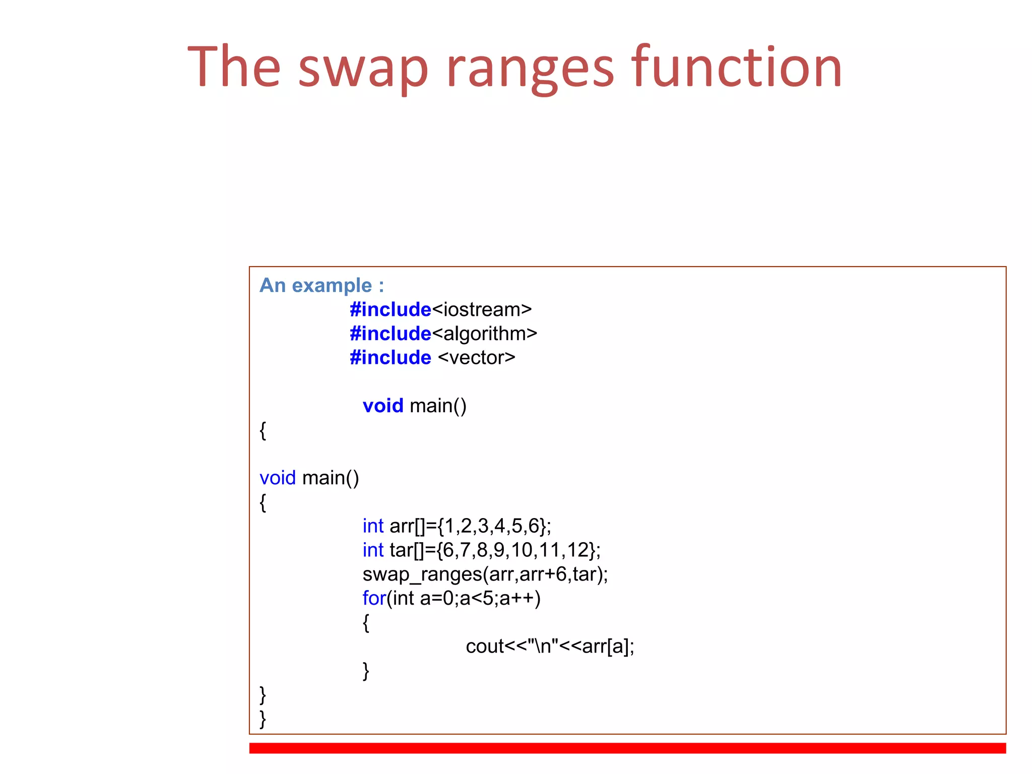The swap ranges function Swaps the values of each of the elements in the range  [first1,last1)  with those of their respective elements in the range beginning at  first2 .   (ii)  The Function Parameters  :  first1, last1  , first2 . An example : #include <iostream> #include <algorithm> #include  <vector> void   main() { void  main() { int  arr[]={1,2,3,4,5,6}; int  tar[]={6,7,8,9,10,11,12}; swap_ranges(arr,arr+6,tar); for (int a=0;a<5;a++) { cout<<&quot;\n&quot;<<arr[a]; } } } 