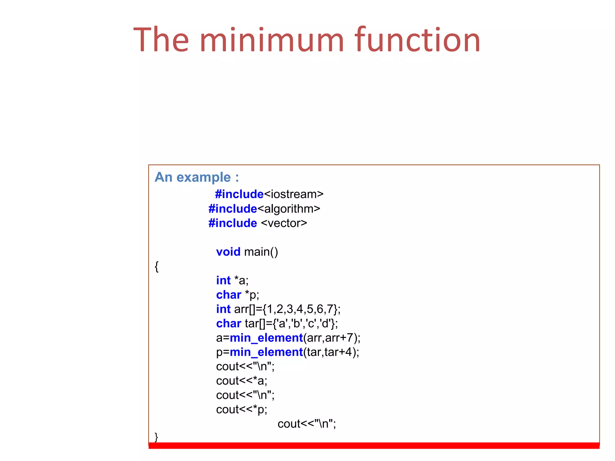 The minimum function Returns the number of elements in the range [first,last) that compare equal to  value .  (ii)  The Function Parameters  : first, last. An example : #include <iostream> #include <algorithm> #include  <vector> void   main() { int  *a; char  *p; int  arr[]={1,2,3,4,5,6,7}; char  tar[]={'a','b','c','d'}; a= min_element (arr,arr+7); p= min_element (tar,tar+4); cout<<&quot;\n&quot;; cout<<*a; cout<<&quot;\n&quot;; cout<<*p; cout<<&quot;\n&quot;; } 