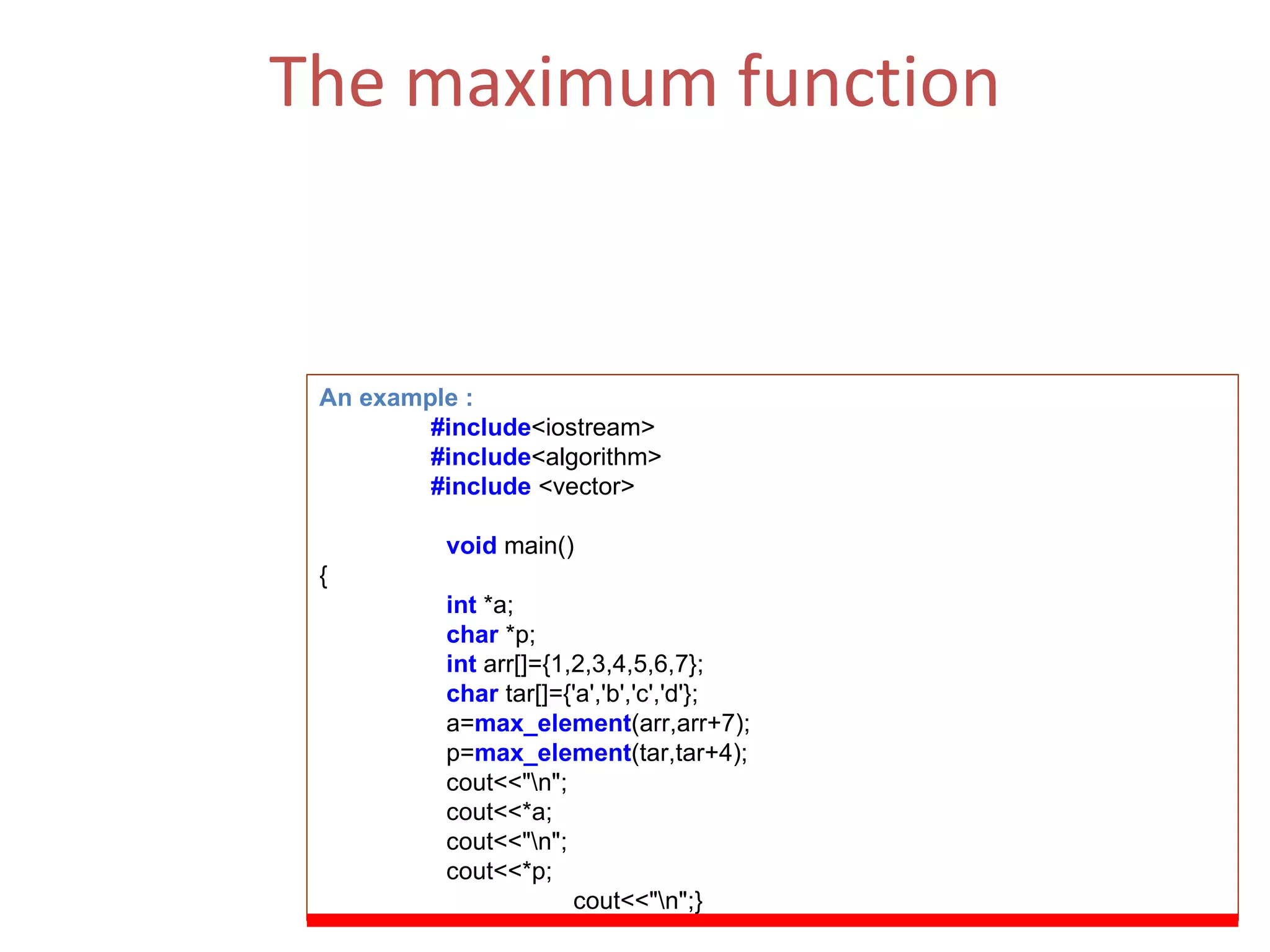 The maximum function Returns the number of elements in the range [first,last) that compare equal to  value .  (ii)  The Function Parameters  : first, last. An example : #include <iostream> #include <algorithm> #include  <vector> void   main() { int  *a; char   *p; int   arr[]={1,2,3,4,5,6,7}; char  tar[]={'a','b','c','d'}; a= max_element (arr,arr+7); p= max_element (tar,tar+4); cout<<&quot;\n&quot;; cout<<*a; cout<<&quot;\n&quot;; cout<<*p; cout<<&quot;\n&quot;;} 