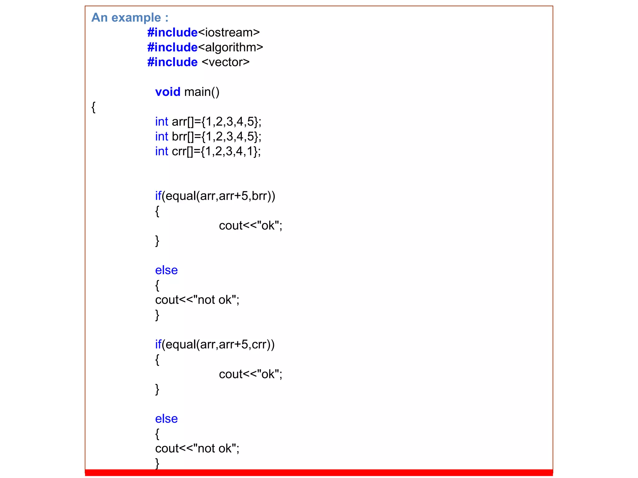 An example : #include <iostream> #include <algorithm> #include  <vector> void   main() { int  arr[]={1,2,3,4,5}; int  brr[]={1,2,3,4,5}; int  crr[]={1,2,3,4,1}; if (equal(arr,arr+5,brr)) { cout<<&quot;ok&quot;; } else { cout<<&quot;not ok&quot;; } if (equal(arr,arr+5,crr)) { cout<<&quot;ok&quot;; } else { cout<<&quot;not ok&quot;; } 