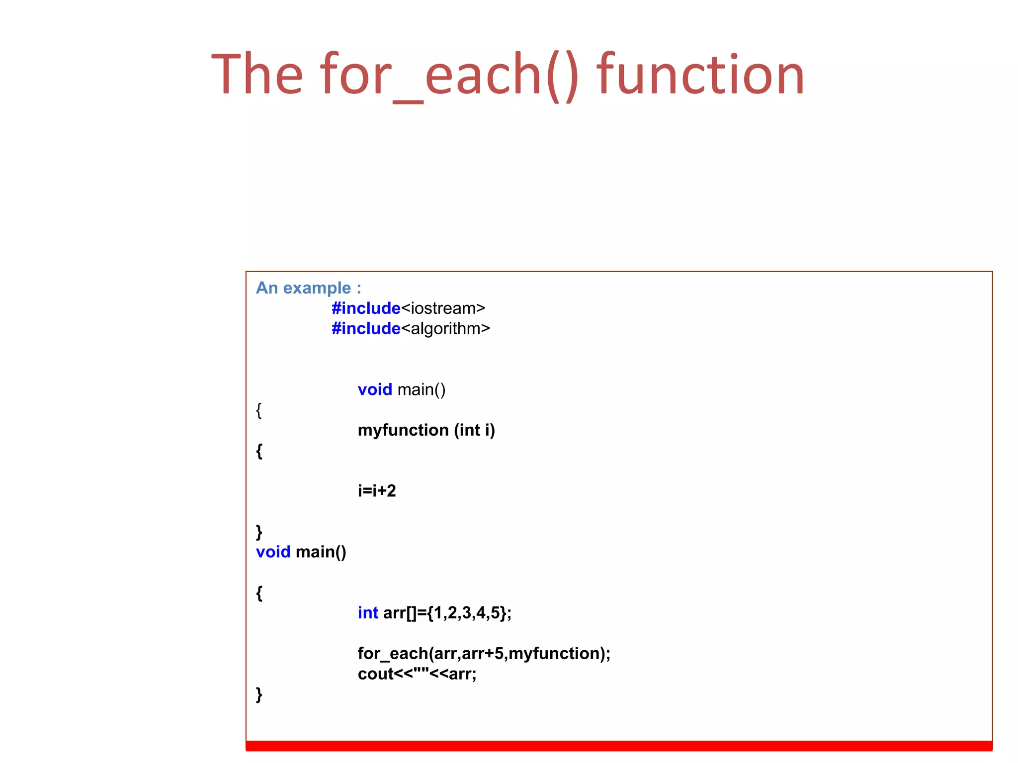 The for_each() function The for_each function is a very simple function and can be thought of as an applicator function as it applies a function to the range of the elements. (ii)  Function Parameters  :  First, last   and the function f. An example : #include <iostream> #include <algorithm> void   main() { myfunction (int i) { i=i+2 } void  main() { int  arr[]={1,2,3,4,5}; for_each(arr,arr+5,myfunction); cout<<&quot;&quot;<<arr; } 