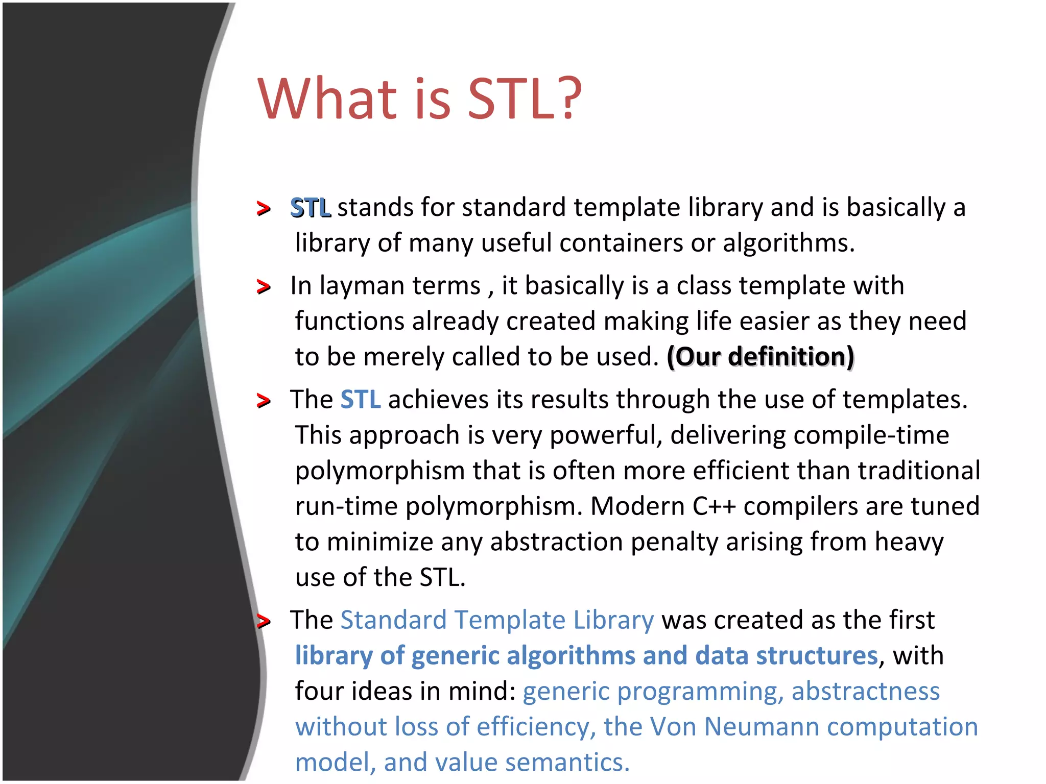What is STL? >   STL  stands for standard template library and is basically a library of many useful containers or algorithms. >   In layman terms , it basically is a class template with functions already created making life easier as they need to be merely called to be used.  (Our definition) >   The  STL  achieves its results through the use of templates. This approach is very powerful, delivering compile-time polymorphism that is often more efficient than traditional run-time polymorphism. Modern C++ compilers are tuned to minimize any abstraction penalty arising from heavy use of the STL.  >   The  Standard Template Library  was created as the first  library of generic algorithms and data structures , with four ideas in mind:  generic programming, abstractness without loss of efficiency, the Von Neumann computation model, and value semantics.   