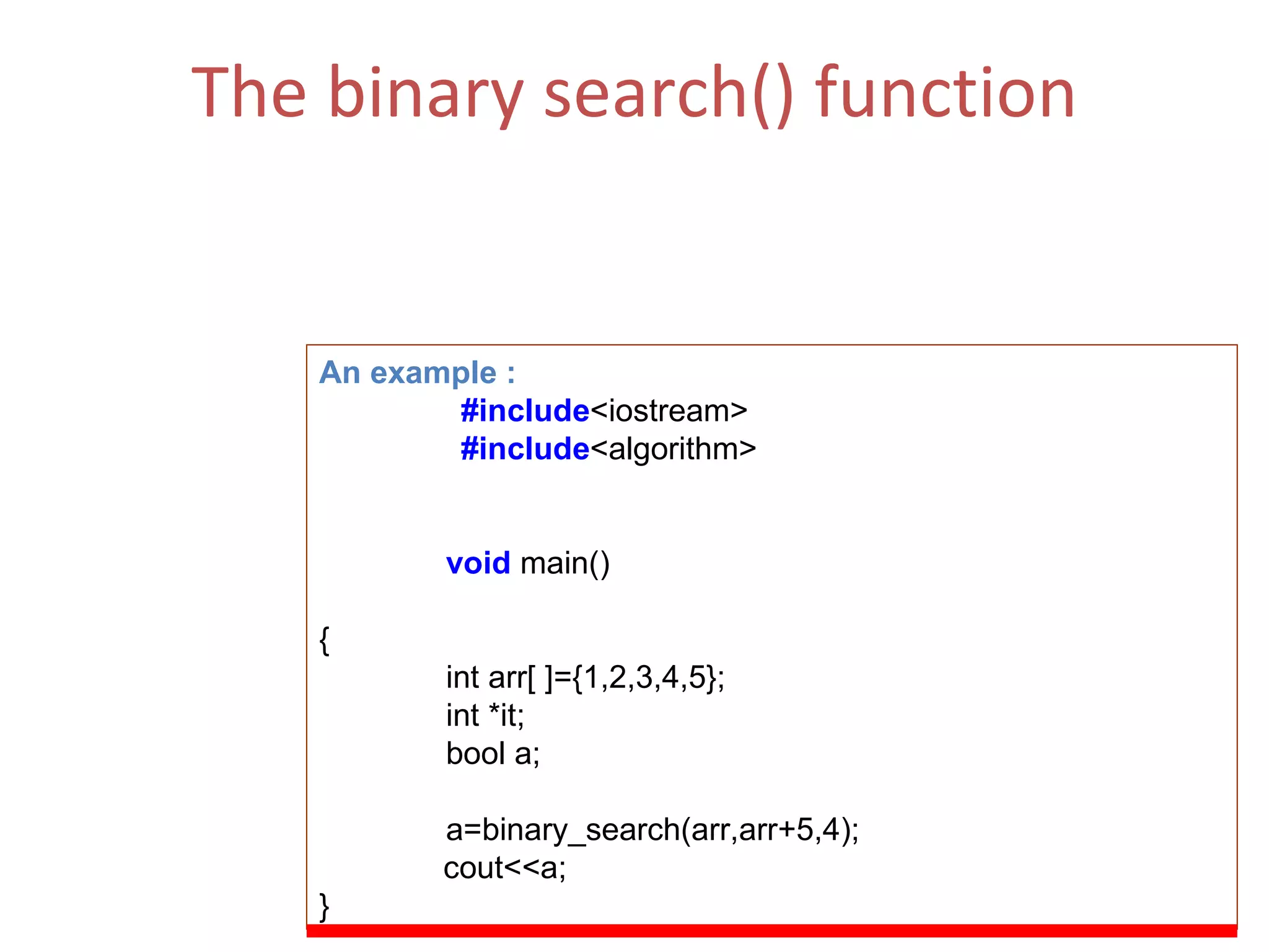 The binary search() function This function can be thought of as a bool operator and will return true if the element is found and false if the value is not found.  (ii)  Function Parameters  :  First, last   ,value of comp [comparison] An example : #include <iostream> #include <algorithm> void   main() { int arr[ ]={1,2,3,4,5}; int *it; bool a; a=binary_search(arr,arr+5,4); cout<<a; } 