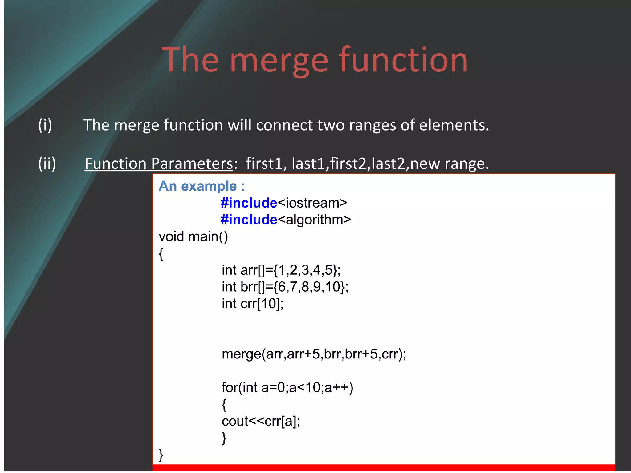 The merge function The merge function will connect two ranges of elements.  (ii)  Function Parameters :  first1, last1,first2,last2,new range.   An example : #include <iostream> #include <algorithm> void main() { int arr[]={1,2,3,4,5}; int brr[]={6,7,8,9,10}; int crr[10]; merge(arr,arr+5,brr,brr+5,crr); for(int a=0;a<10;a++) { cout<<crr[a]; } } 