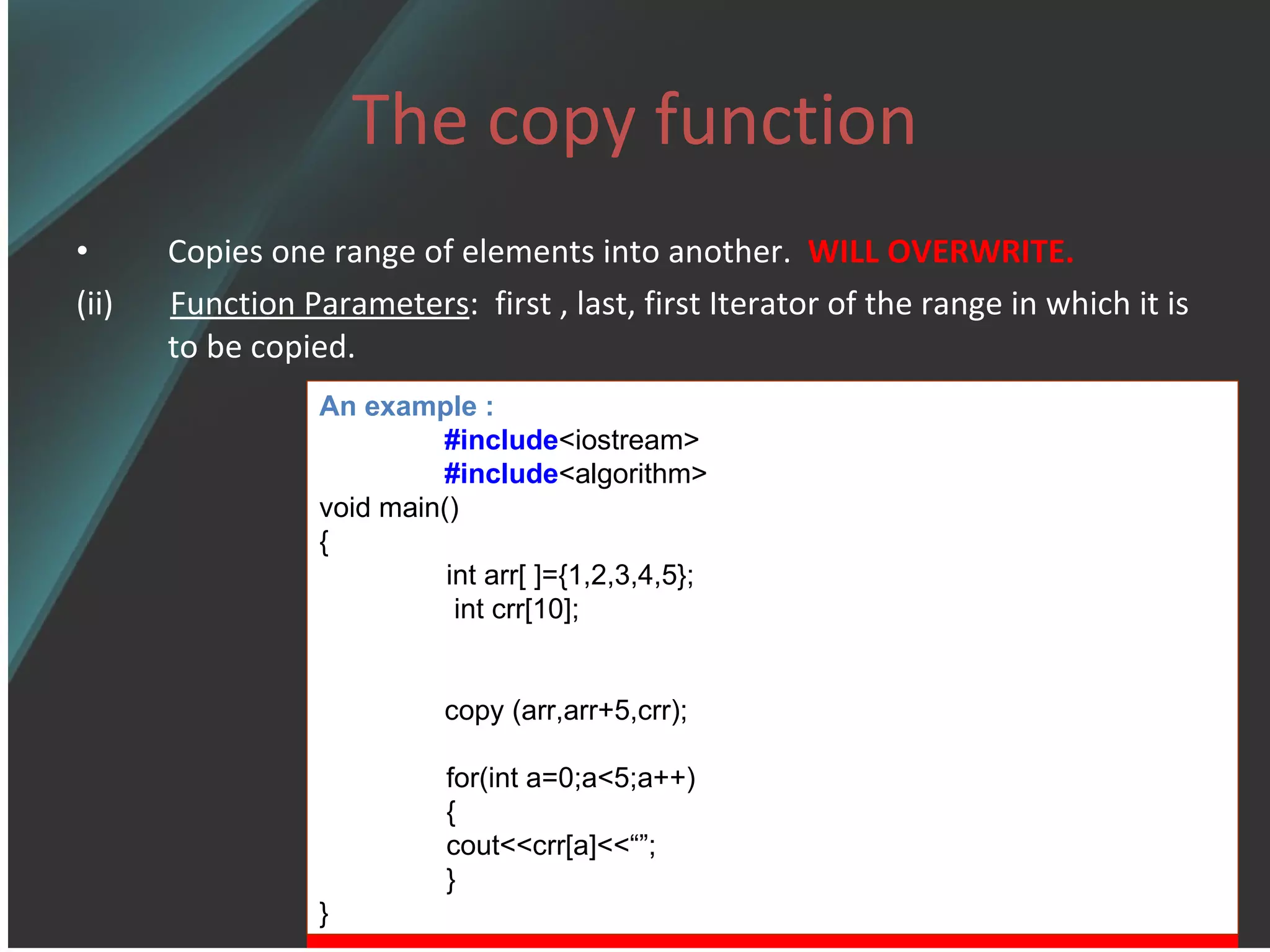 The copy function Copies one range of elements into another.  WILL OVERWRITE. (ii)  Function Parameters :  first , last, first Iterator of the range in which it is to be copied. An example : #include <iostream> #include <algorithm> void main() { int arr[   ]={1,2,3,4,5};   int crr[10]; copy  (arr,arr+5,crr); for(int a=0;a< 5 ;a++) { cout<<crr[a] <<“” ; } } 