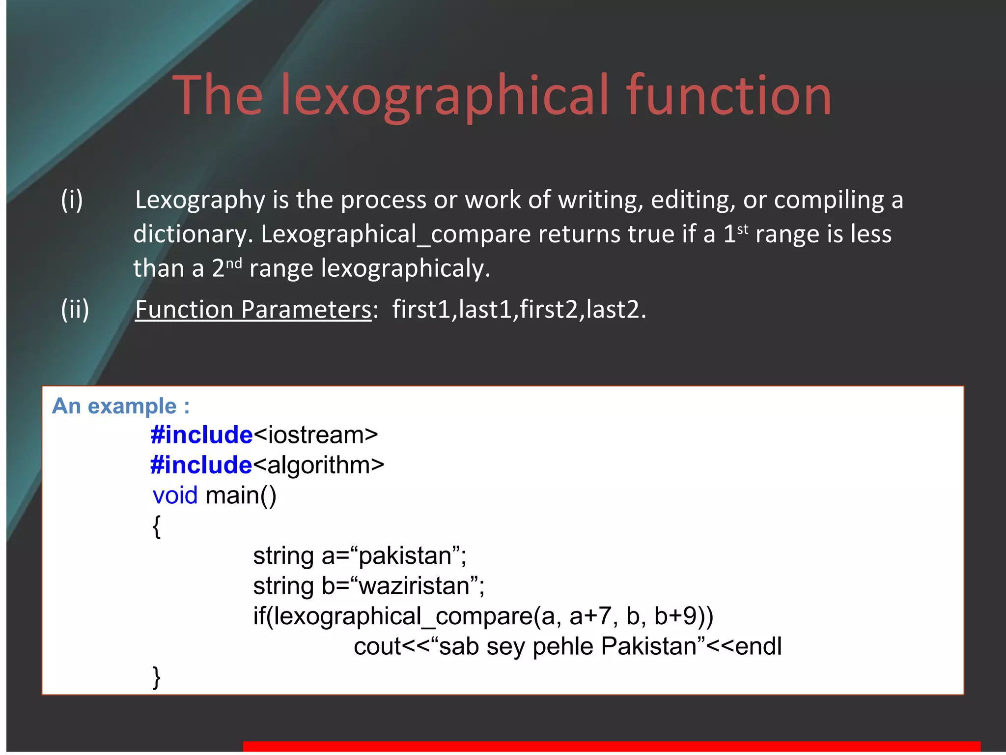 The lexographical function (i)  Lexography is the process or work of writing, editing, or compiling a dictionary. Lexographical_compare returns true if a 1 st  range is less than a 2 nd  range lexographicaly. (ii)  Function Parameters :  first1,last1,first2,last2.  An example : #include <iostream> #include <algorithm> void  main() { string a=“pakistan”; string b=“waziristan”; if(lexographical_compare(a, a+7, b, b+9)) cout<<“sab sey pehle Pakistan”<<endl } 