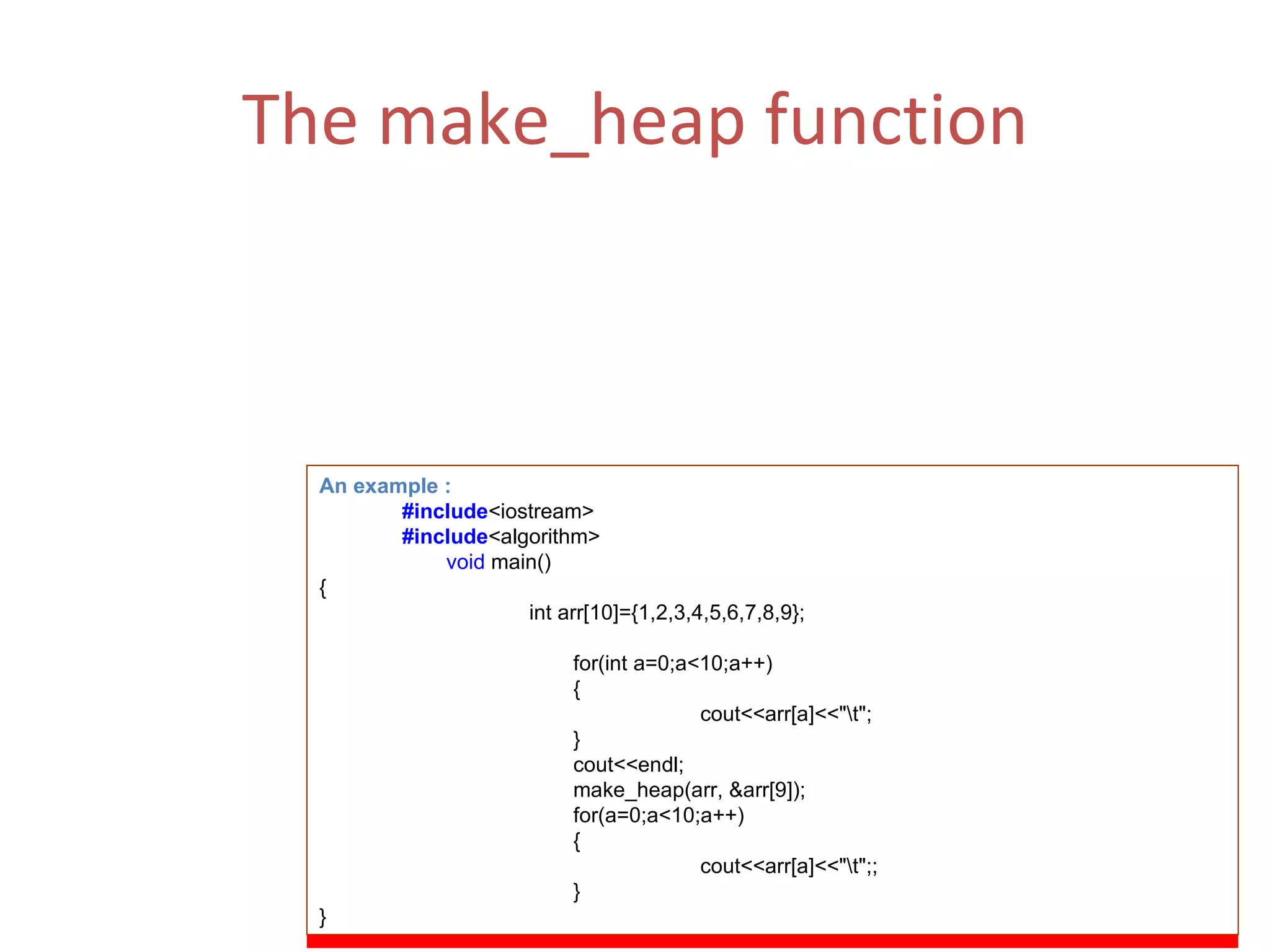 The make_heap function (i) Make_heap is a function that converts a range into a heap. A heap is a binary tree which satisfies the following conditions: The largest element is in the root node. Each element node points progressively to smaller values. (ii)  Function Parameters :  first,last. An example : #include <iostream> #include <algorithm> void  main() {   int arr[10]={1,2,3,4,5,6,7,8,9}; for(int a=0;a<10;a++) { cout<<arr[a]<<&quot;\t&quot;; } cout<<endl; make_heap(arr, &arr[9]); for(a=0;a<10;a++) { cout<<arr[a]<<&quot;\t&quot;;; } } 
