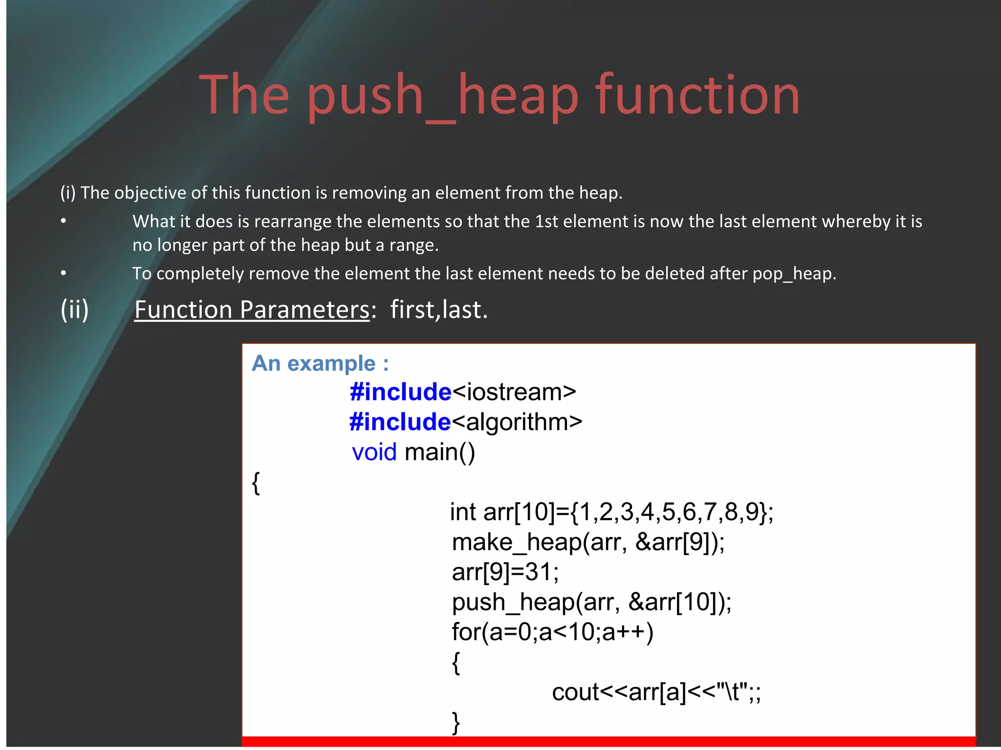 The push_heap function (i) The objective of this function is removing an element from the heap. What it does is rearrange the elements so that the 1st element is now the last element whereby it is no longer part of the heap but a range. To completely remove the element the last element needs to be deleted after pop_heap. (ii)  Function Parameters :  first,last. An example : #include <iostream> #include <algorithm> void  main() {   int arr[10]={1,2,3,4,5,6,7,8,9}; make_heap(arr, &arr[9]); arr[9]=31; push_heap(arr, &arr[10]); for(a=0;a<10;a++) { cout<<arr[a]<<&quot;\t&quot;;; } 